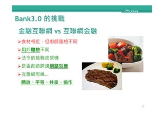 Bank3.0 的挑戰 
金融互聯網vs 互聯網金融 
食材相近，但廚師風格不同 
用戶體驗不同 
法令的挑戰或契機 
12 
是否創造跨邊網路效應 
互聯網思維… 
開放、平等、共享、協作 
 