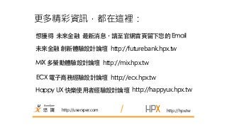 更多精彩資訊，都在這裡： 
想獲得 未來⾦金融 最新消息，請⾄至官網⾸首⾴頁留下您的 Email 
未來⾦金融 創新體驗設計論壇 http://futurebank.hpx.tw 
http://userxper.com 
http://hpx.tw 
MIX 多螢動體驗設計論壇 http://mix.hpx.tw 
ECX 電⼦子商務經驗設計論壇 http://ecx.hpx.tw 
Happy UX 快樂使⽤用者經驗設計論壇 http://happyux.hpx.tw 
