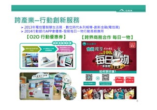 跨產業—行動創新服務 
 2013年電信暨智慧生活展、數位時代系列報導-創新金融(電信展) 
 2014行動銀行APP拿優惠-發展每日一物行動商務應用 
【O2O 行動優惠券】【跨界商務合作每日一物】 
8 
 