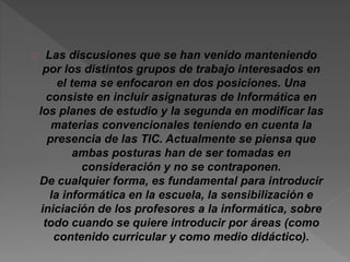 Las discusiones que se han venido manteniendo 
por los distintos grupos de trabajo interesados en 
el tema se enfocaron en dos posiciones. Una 
consiste en incluir asignaturas de Informática en 
los planes de estudio y la segunda en modificar las 
materias convencionales teniendo en cuenta la 
presencia de las TIC. Actualmente se piensa que 
ambas posturas han de ser tomadas en 
consideración y no se contraponen. 
De cualquier forma, es fundamental para introducir 
la informática en la escuela, la sensibilización e 
iniciación de los profesores a la informática, sobre 
todo cuando se quiere introducir por áreas (como 
contenido curricular y como medio didáctico). 
 