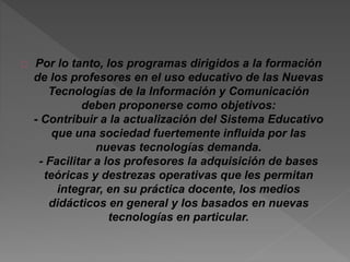 Por lo tanto, los programas dirigidos a la formación 
de los profesores en el uso educativo de las Nuevas 
Tecnologías de la Información y Comunicación 
deben proponerse como objetivos: 
- Contribuir a la actualización del Sistema Educativo 
que una sociedad fuertemente influida por las 
nuevas tecnologías demanda. 
- Facilitar a los profesores la adquisición de bases 
teóricas y destrezas operativas que les permitan 
integrar, en su práctica docente, los medios 
didácticos en general y los basados en nuevas 
tecnologías en particular. 
 