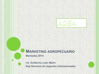 MARKETING AGROPECUARIO 
Manizales 2014 
I.A. Guillermo León Marín 
Esp Gerencia de negocios internacionales 
 