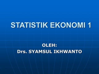 STATISTIK EKONOMI 1 
OLEH: 
Drs. SYAMSUL IKHWANTO 
 