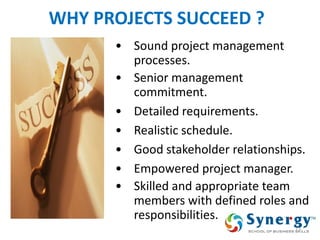 13 
WHY PROJECTS SUCCEED ? 
•Sound project management processes. 
•Senior management commitment. 
•Detailed requirements. 
•Realistic schedule. 
•Good stakeholder relationships. 
•Empowered project manager. 
•Skilled and appropriate team members with defined roles and responsibilities.  