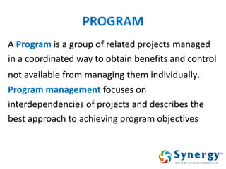 PROGRAM 
A Program is a group of related projects managed 
in a coordinated way to obtain benefits and control 
not available from managing them individually. 
Program management focuses on 
interdependencies of projects and describes the 
best approach to achieving program objectives  