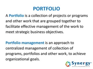 PORTFOLIO 
A Portfolio is a collection of projects or programs 
and other work that are grouped together to 
facilitate effective management of the work to 
meet strategic business objectives. 
Portfolio management is an approach to 
centralized management of collection of 
programs, portfolios and other work, to achieve 
organizational goals. 
 