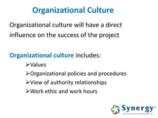 Organizational Culture 
Organizational culture will have a direct 
influence on the success of the project 
Organizational culture includes: 
Values 
Organizational policies and procedures 
View of authority relationships 
Work ethic and work hours 
34  