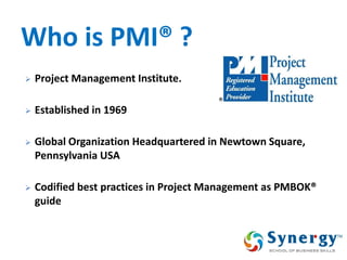 Who is PMI® ? 
Project Management Institute. 
Established in 1969 
Global Organization Headquartered in Newtown Square, Pennsylvania USA 
Codified best practices in Project Management as PMBOK® guide  