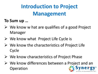 Introduction to Project Management 
To Sum up … 
We know w hat are qualifies of a good Project Manager 
We know what Project Life Cycle is 
We know the characteristics of Project Life Cycle 
We know characteristics of Project Phase 
We know differences between a Project and an Operation 
51  