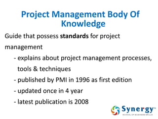 Project Management Body Of Knowledge 
Guide that possess standards for project 
management 
- explains about project management processes, 
tools & techniques 
- published by PMI in 1996 as first edition 
- updated once in 4 year 
- latest publication is 2008 
7  