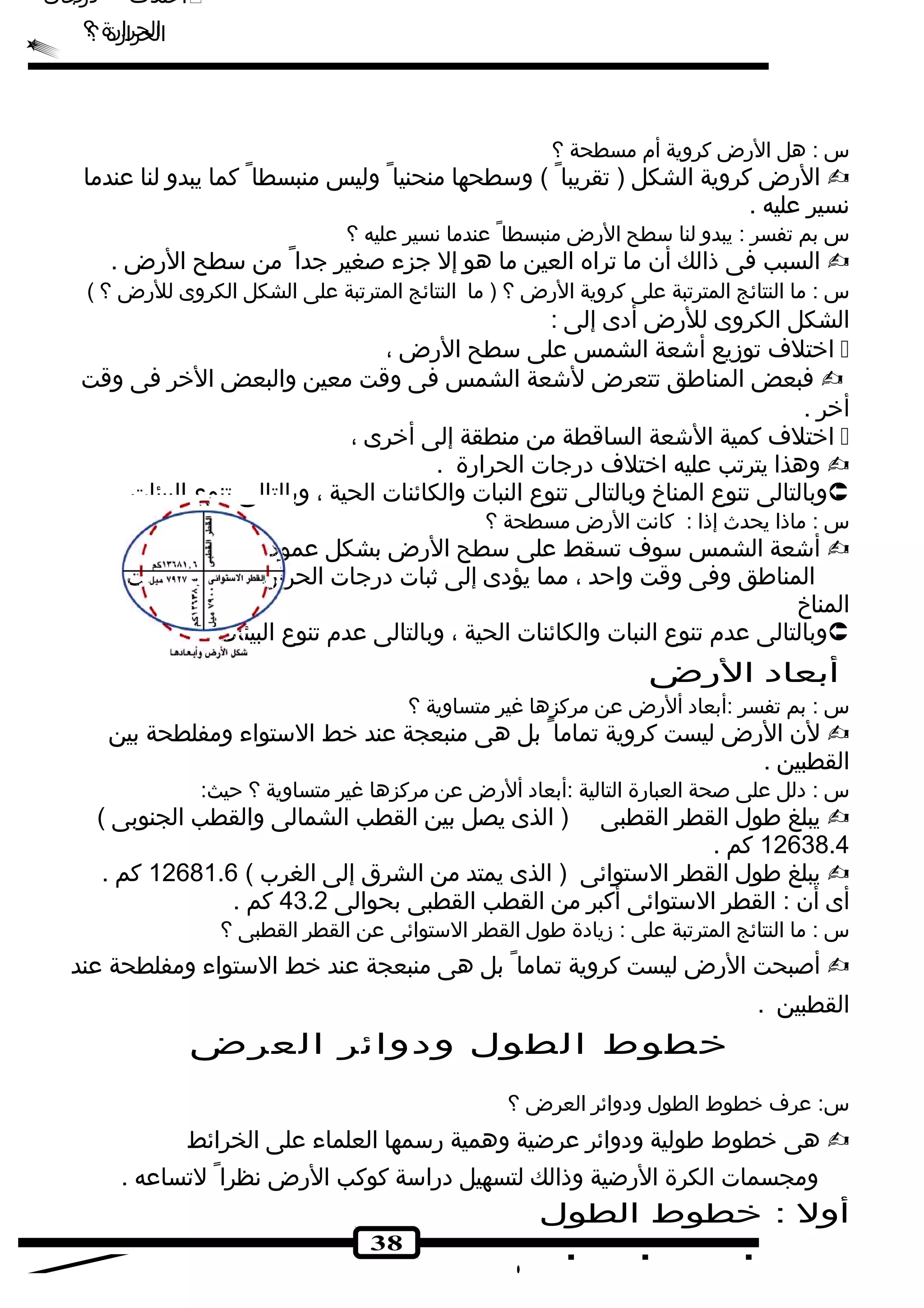 اختلف درجات  
الحرارة ؟ 
س : هل الرض كروية أم مسطحة ؟ 
الرض كروية الشكل ( تقريبا ) وسطحها منحنيا وليس منبسطا كما يبدو لنا عندما  
نسير عليه . 
س بم تفسر : يبدو لنا سطح الرض منبسطا عندما نسير عليه ؟ 
السبب فى ذالك أن ما تراه العين ما هو إل جزء صغير جدا من سطح الرض .  
س : ما النتائج المترتبة على كروية الرض ؟ ( ما النتائج المترتبة على الشكل الكروى للرض ؟ ) 
الشكل الكروى للرض أدى إلى : 
اختلف توزيع أشكعة الشمس على سطح الرض ،  
فبعض المناطق تتعرض لشكعة الشمس فى وقت معين والبعض الخر فى وقت  
أخر . 
اختلف كمية الشكعة الساقطة من منطقة إلى أخرى ،  
وهذا يترتب عليه اختلف درجات الحرارة .  
وبالتالى تنوع المناخ وبالتالى تنوع النبات والكائنات الحية ، وبالتالى تنوع البيئات .  
س : ماذا يحدث إذا : كانت الرض مسطحة ؟ 
أشكعة الشمس سوف تسقط على سطح الرض بشكل عمودى على جميع  
المناطق وفى وقت واحد ، مما يؤدى إلى ثبات درجات الحرارة وبالتالى ثبات 
المناخ 
وبالتالى عدم تنوع النبات والكائنات الحية ، وبالتالى عدم تنوع البيئات .  
أبعاد الرض 
س : بم تفسر :أبعاد ألرض عن مركزها غير متساوية ؟ 
لن الرض ليست كروية تماما بل هى منبعجة عند خط الستواء ومفلطحة بين  
القطبين . 
س : دلل على صحة العبارة التالية :أبعاد ألرض عن مركزها غير متساوية ؟ حيث: 
يبلغ طول القطر القطبى ( الذى يصل بين القطب الشمالى والقطب الجنوبى )  
12638.4 كم . 
يبلغ طول القطر الستوائى ( الذى يمتد من الشرق إلى الغرب ) 12681.6 كم .  
أى أن : القطر الستوائى أكبر من القطب القطبى بحوالى 43.2 كم . 
س : ما النتائج المترتبة على : زيادة طول القطر الستوائى عن القطر القطبى ؟ 
أصبحت الرض ليست كروية تماما بل هى منبعجة عند خط الستواء ومفلطحة عند  
القطبين . 
خطوط الطول ودوائر العرض 
س: عرف خطوط الطول ودوائر العرض ؟ 
هى خطوط طولية ودوائر عرضية وهمية رسمها العلماء على الخرائط  
ومجسمات الكرة الرضية وذالك لتسهيل دراسة كوكب الرض نظرا لتساعه . 
أول : خطوط الطول 
38 
اختلف درجات  
الحرارة ؟ 
 