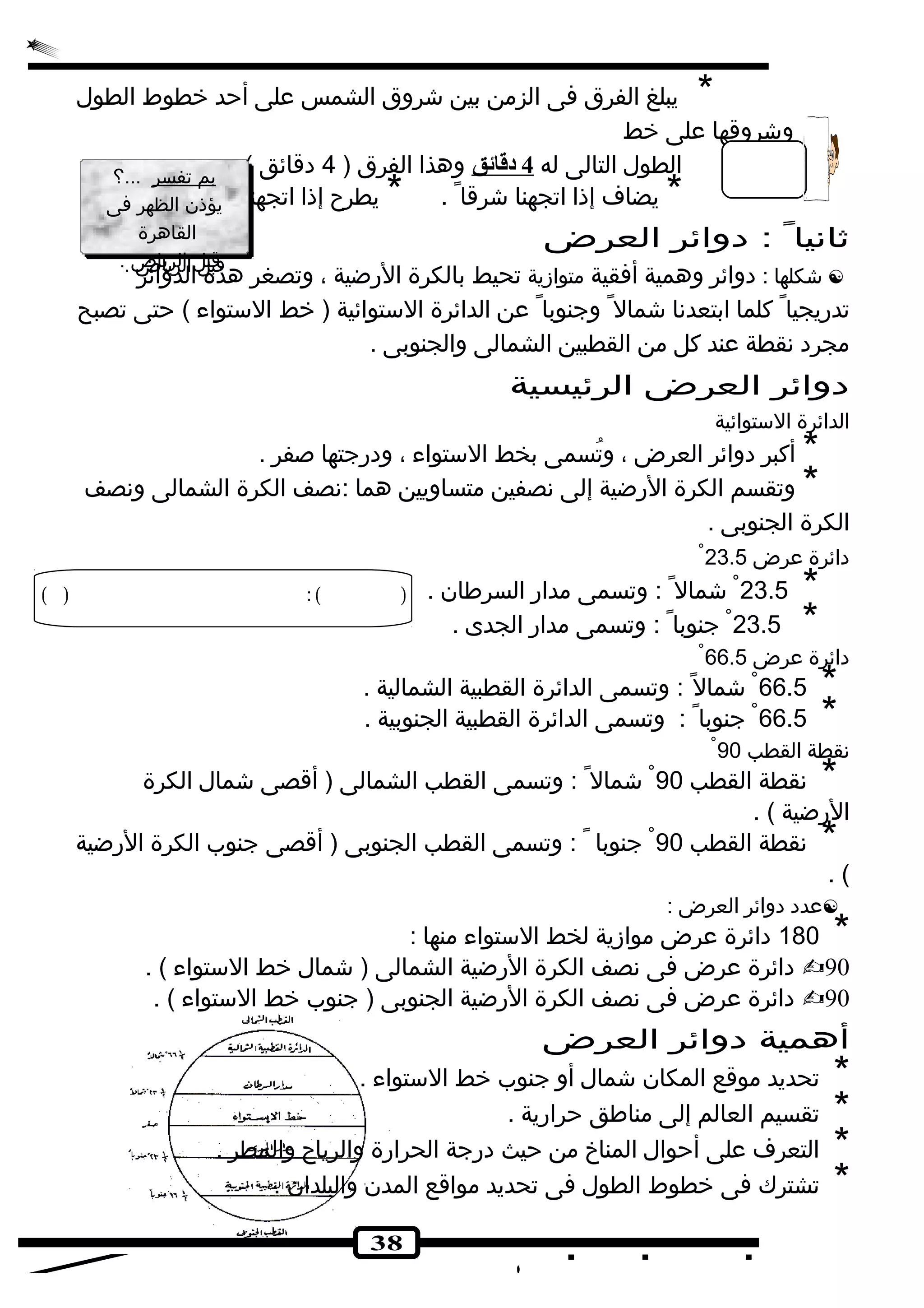 * يبلغ الفرق فى الزمن بين شكروق الشمس على أحد خطوط الطول 
38 
وشكروقها على خط 
الطول التالى له 4 دقائق وهذا الفرق ( 4 دقائق ) 
* يضاف إذا اتجهنا شكرقا . * يطرح إذا اتجهنا غربا . 
بم تفسر ...؟ 
يؤذن الظهر فى 
القاهرة 
قبل الرياض . 
بم تفسر ...؟ 
يؤذن الظهر فى 
القاهرة 
قبل الرياض . 
ثانيا : دوائر العرض 
شككلها : دوائر وهمية أفقية متوازية تحيط بالكرة الرضية ، وتصغر هذه الدوائر  
تدريجيا كلما ابتعدنا شكمال وجنوبا عن الدائرة الستوائية ( خط الستواء ) حتى تصبح 
مجرد نقطة عند كل من القطبين الشمالى والجنوبى . 
دوائر العرض الرئيسية 
الدائرة الستوائية 
* أكبر دوائر العرض ، وتُ سمى بخط الستواء ، ودرجتها صفر . 
* وتقسم الكرة الرضية إلى نصفين متساويين هما :نصف الكرة الشمالى ونصف 
الكرة الجنوبى . 
دائرة عرض 23.5 
23.5 شكمال : وتسمى مدار السرطان . * 
23.5 جنوبا : وتسمى مدار الجدى . * 
دائرة عرض 66.5 
66.5 شكمال : وتسمى الدائرة القطبية الشمالية . * 
66.5 جنوبا : وتسمى الدائرة القطبية الجنوبية . * 
نقطة القطب 90 
* نقطة القطب 90 شكمال : وتسمى القطب الشمالى ( أقصى شكمال الكرة 
الرضية ) . 
* نقطة القطب 90 جنوبا : وتسمى القطب الجنوبى ( أقصى جنوب الكرة الرضية 
. ( 
عدد دوائر العرض : * 180 دائرة عرض موازية لخط الستواء منها : 
دائرة عرض فى نصف الكرة الرضية الشمالى ( شكمال خط الستواء ) . 90 
دائرة عرض فى نصف الكرة الرضية الجنوبى ( جنوب خط الستواء ) . 90 
أهمية دوائر العرض 
* تحديد موقع المكان شكمال أو جنوب خط الستواء . * تقسيم العالم إلى مناطق حرارية . * التعرف على أحوال المناخ من حيث درجة الحرارة والرياح والمطر . * تشترك فى خطوط الطول فى تحديد مواقع المدن والبلدان . 
 