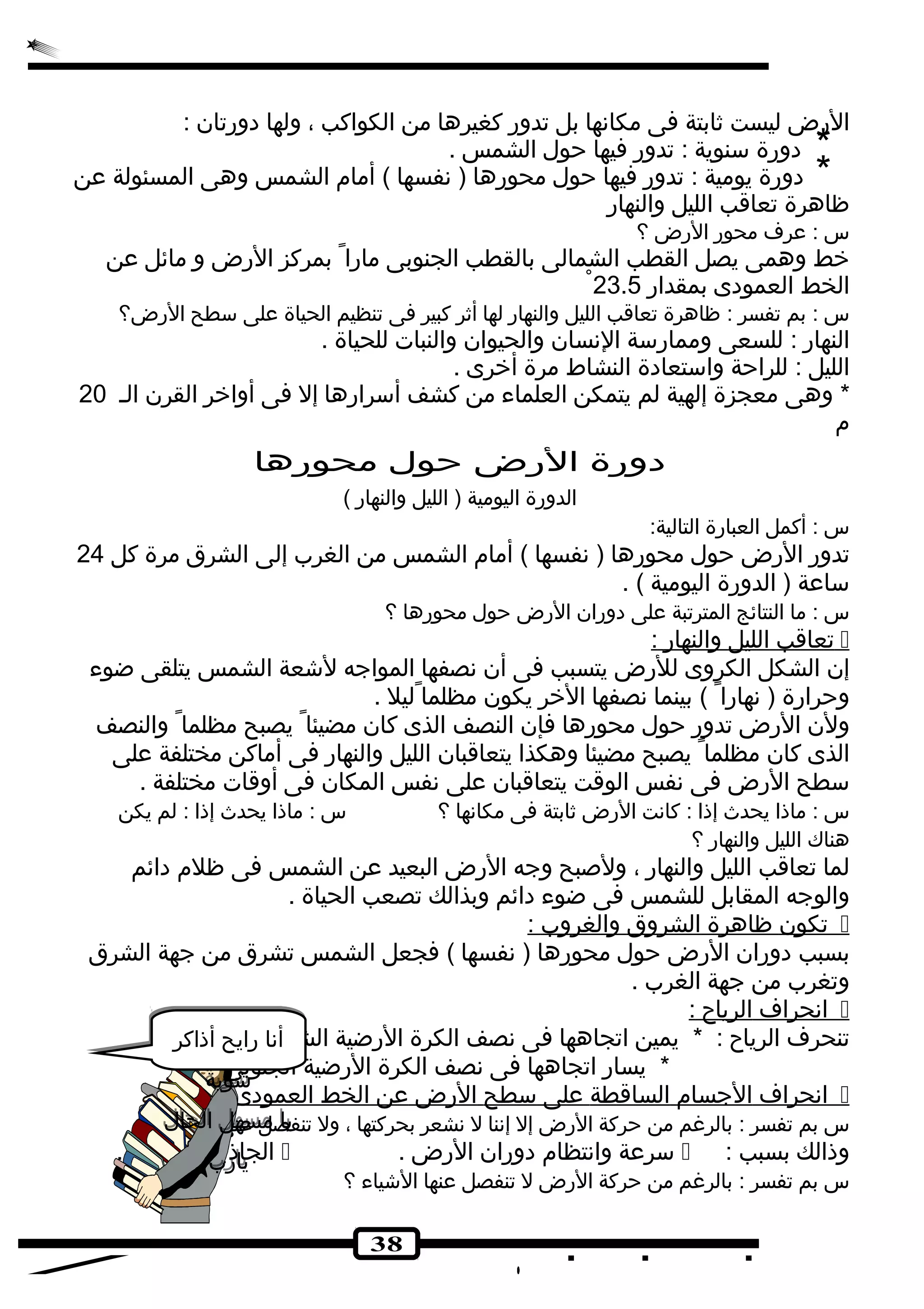 الرض ليست ثابتة فى مكانها بل تدور كغيرها من الكواكب ، ولها دورتان : 
* دورة سنوية : تدور فيها حول الشمس . 
* دورة يومية : تدور فيها حول محورها ( نفسها ) أمام الشمس وهى المسئولة عن 
ظاهرة تعاقب الليل والنهار 
س : عرف محور الرض ؟ 
خط وهمى يصل القطب الشمالى بالقطب الجنوبى مارا بمركز الرض و مائل عن 
الخط العمودى بمقدار 23.5 
س : بم تفسر : ظاهرة تعاقب الليل والنهار لها أثر كبير فى تنظيم الحياة على سطح الرض؟ 
النهار : للسعى وممارسة النسان والحيوان والنبات للحياة . 
الليل : للراحة واستعادة النشاط مرة أخرى . 
* وهى معجزة إلهية لم يتمكن العلماء من كشف أسرارها إل فى أواخر القرن الـ 20 
م 
دورة الرض حول محورها 
الدورة اليومية ( الليل والنهار ) 
س : أكمل العبارة التالية: 
تدور الرض حول محورها ( نفسها ) أمام الشمس من الغرب إلى الشرق مرة كل 24 
ساعة ( الدورة اليومية ) . 
س : ما النتائج المترتبة على دوران الرض حول محورها ؟ 
تعاقب ا لليل والنهار :  
إن الشكل الكروى للرض يتسبب فى أن نصفها المواجه لشكعة الشمس يتلقى ضوء 
وحرارة ( نهارا ) بينما نصفها الخر يكون مظلما ليل . 
ولن الرض تدور حول محورها فإن النصف الذى كان مضيئا يصبح مظلما والنصف 
الذى كان مظلما يصبح مضيئا وهكذا يتعاقبان الليل والنهار فى أماكن مختلفة على 
سطح الرض فى نفس الوقت يتعاقبان على نفس المكان فى أوقات مختلفة . 
س : ماذا يحدث إذا : كانت الرض ثابتة فى مكانها ؟ س : ماذا يحدث إذا : لم يكن 
هناك الليل والنهار ؟ 
لما تعاقب الليل والنهار ، ولصبح وجه الرض البعيد عن الشمس فى ظلم دائم 
والوجه المقابل للشمس فى ضوء دائم وبذالك تصعب الحياة . 
تكون ظاهرة ا لشروق والغروب :  
بسبب دوران الرض حول محورها ( نفسها ) فجعل الشمس تشرق من جهة الشرق 
وتغرب من جهة الغرب . 
ا نحراف ا لرياح :  
تنحرف الرياح : * يمين اتجاهها فى نصف الكرة الرضية الشمالى . 
* يسار اتجاهها فى نصف الكرة الرضية الجنوبى . 
ا نحراف ا لجسام ا لساقطة على سطح ا لرض عن ا لخط ا لعمودى  
س بم تفسر : بالرغم من حركة الرض إل إننا ل نشعر بحركتها ، ول تنفصل عنها الشكياء ؟ 
الجاذبية الرضية .  . سرعة وانتظام دوران الرض  : وذالك بسبب 
س بم تفسر : بالرغم من حركة الرض ل تنفصل عنها الشكياء ؟ 
38 
أنا رايح أذاكر 
شكوية 
يا مسهل الحال 
يارب 
 