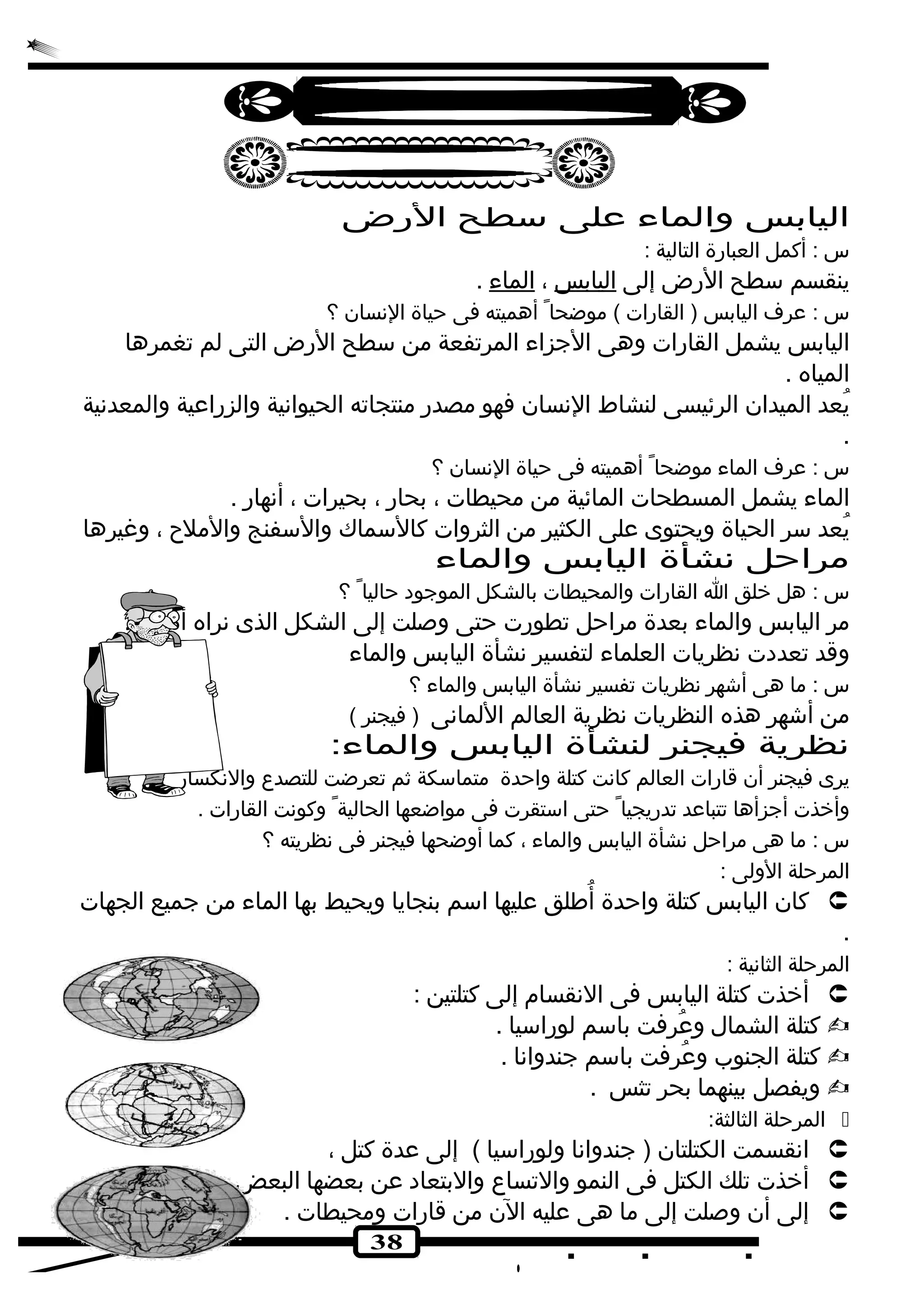 اليابس والماء على سطح الرضض 
س : أكمل العبارضة التالية : 
ينقسم سطح الرضض إلى اليابس ، الماء . 
س : عرف  اليابس ( القارضات ) موضحا أهميته فى حياة النسان ؟ 
اليابس يشمل القارضات وهى الجزاء المرتجفعة من سطح الرضض التى لم تجغمرها 
المياه . 
يُعد الميدان الرئيسى لنشاط النسان فهو مصدرض منتجاتجه الحيوانية والزرضاعية والمعدنية 
. 
س : عرف  الماء موضحا أهميته فى حياة النسان ؟ 
الماء يشمل المسطحات المائية من محيطات ، بحارض ، بحيرات ، أنهارض . 
يُعد سر الحياة ويحتوى على الكثير من الثروات كالسماك والسفنج والملح ، وغيرها 
مراحل نشأة اليابس والماء 
س : هل خلق ا القارضات والمحيطات بالشكل الموجود حاليا ؟ 
مر اليابس والماء بعدة مراحل تجطورضت حتى وصلت إلى الشكل الذى نراه أمامنا . 
وقد تجعددت نظريات العلماء لتفسير نشأة اليابس والماء 
س : ما هى أشهر نظريات تجفسير نشأة اليابس والماء ؟ 
من أشهر هذه النظريات نظرية العالم اللمانى ( فيجنر ) 
نظرية فيجنر لنشأة اليابس والماء: 
يرى فيجنر أن قارضات العالم كانت كتلة واحدة متماسكة ثم تجعرضت للتصدع والنكسارض 
وأخذت أجزأها تجتباعد تجدرضيجيا حتى استقرت فى مواضعها الحالية وكونت القارضات . 
س : ما هى مراحل نشأة اليابس والماء ، كما أوضحها فيجنر فى نظريته ؟ 
المرحلة الولى : 
كان اليابس كتلة واحدة أُطلق عليها اسم بنجايا ويحيط بها الماء من جميع الجهات  
38 
. 
المرحلة الثانية : 
أخذت كتلة اليابس فى النقسام إلى كتلتين :  
كتلة الشمال وعُرفت باسم لورضاسيا .  
كتلة الجنوب وعُرفت باسم جندوانا .  
ويفصل بينهما بحر تجثس .  
المرحلة الثالثة:  
انقسمت الكتلتان ( جندوانا ولورضاسيا ) إلى عدة كتل ،  
أخذت تجلك الكتل فى النمو والتجساع والبتعاد عن بعضها البعض ،  
إلى أن وصلت إلى ما هى عليه الن من قارضات ومحيطات .  
 