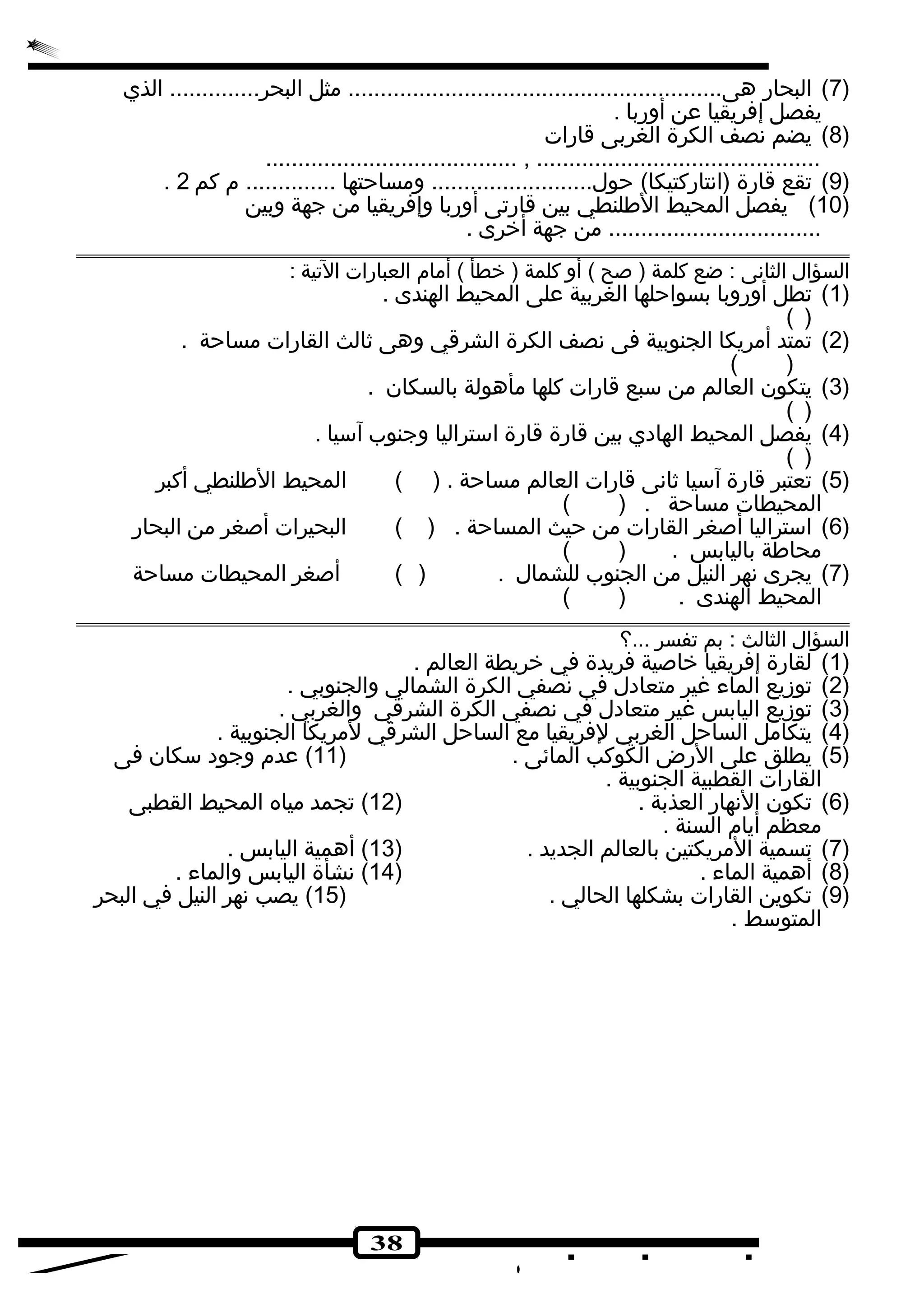 7) البحارض هى.......................................................... مثل البحر.............. الذي ) 
يفصل إفريقيا عن أورضبا . 
38 
8) يضم نصف الكرة الغربى قارضات ) 
....................................... , ............................................ 
. 9) تجقع قارضة (انتارضكتيكا) حول......................... ومساحتها .............. م كم 2 ) 
10 ) يفصل المحيط الطلنطي بين قارضتجى أورضبا وإفريقيا من جهة وبين ) 
................................. من جهة أخرى . 
السؤال الثانى : ضع كلمة ( صح ) أو كلمة ( خطأ ) أمام العبارضات التجية : 
1) تجطل أورضوبا بسواحلها الغربية على المحيط الهندى . ) 
( ) 
2) تجمتد أمريكا الجنوبية فى نصف الكرة الشرقي وهى ثالث القارضات مساحة . ) 
( ) 
3) يتكون العالم من سبع قارضات كلها مأهولة بالسكان . ) 
( ) 
4) يفصل المحيط الهادي بين قارضة قارضة استراليا وجنوب آسيا . ) 
( ) 
5) تجعتبر قارضة آسيا ثانى قارضات العالم مساحة . ( ) المحيط الطلنطي أكبر ) 
المحيطات مساحة . ( ) 
6) استراليا أصغر القارضات من حيث المساحة . ( ) البحيرات أصغر من البحارض ) 
محاطة باليابس . ( ) 
7) يجرى نهر النيل من الجنوب للشمال . ( ) أصغر المحيطات مساحة ) 
المحيط الهندى . ( ) 
السؤال الثالث : بم تجفسر ...؟ 
1) لقارضة إفريقيا خاصية فريدة في خريطة العالم . ) 
2) تجوزيع الماء غير متعادل في نصفي الكرة الشمالي والجنوبي . ) 
3) تجوزيع اليابس غير متعادل في نصفي الكرة الشرقي والغربي . ) 
4) يتكامل الساحل الغربي لفريقيا مع الساحل الشرقي لمريكا الجنوبية . ) 
5) يطلق على الرضض الكوكب المائى . ( 11 ) عدم وجود سكان فى ) 
القارضات القطبية الجنوبية . 
6) تجكون النهارض العذبة . ( 12 ) تججمد مياه المحيط القطبى ) 
معظم أيام السنة . 
7) تجسمية المريكتين بالعالم الجديد . ( 13 ) أهمية اليابس . ) 
8) أهمية الماء . ( 14 ) نشأة اليابس والماء . ) 
9) تجكوين القارضات بشكلها الحالي . ( 15 ) يصب نهر النيل في البحر ) 
المتوسط . 
 