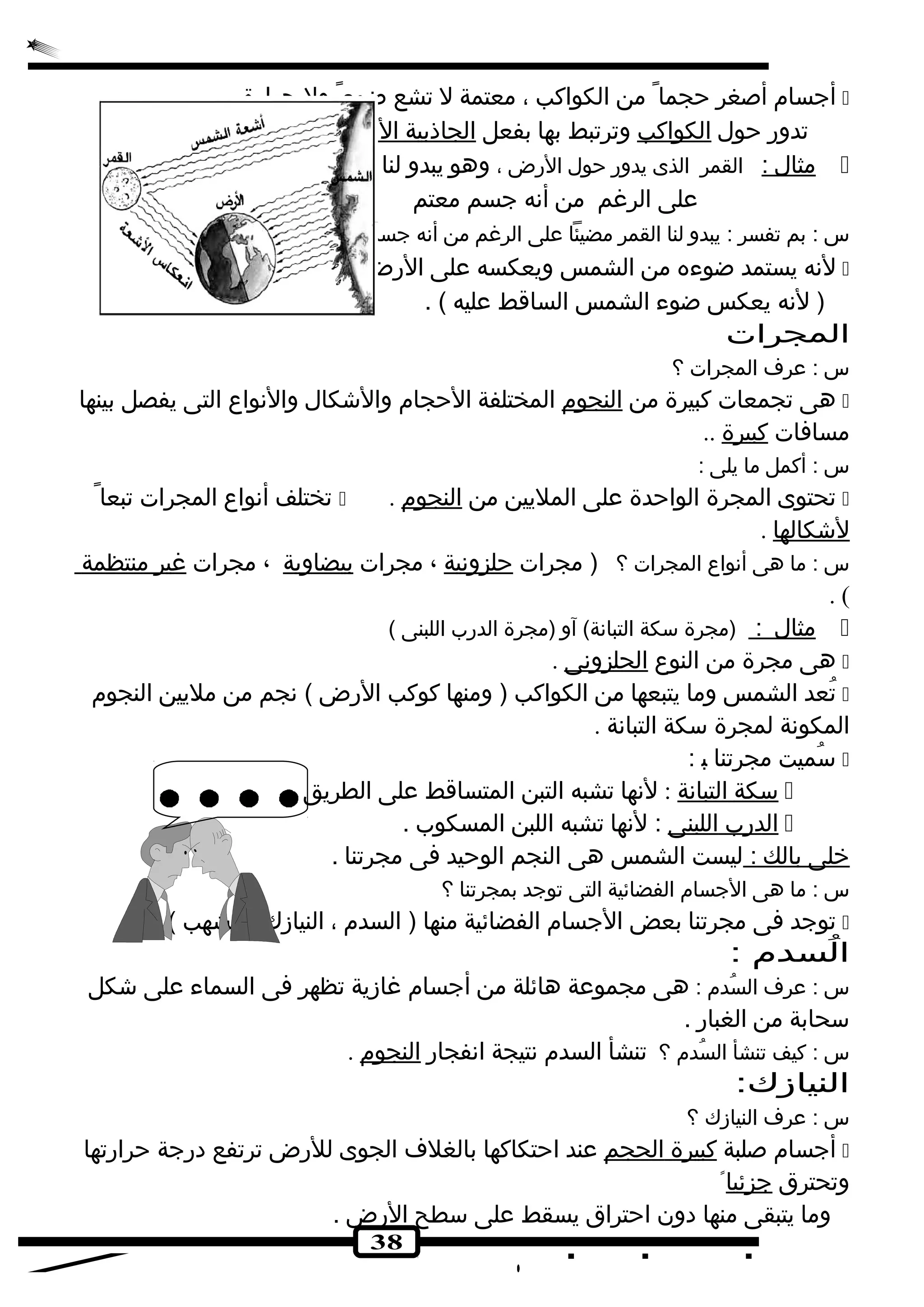 أجسام أصغر حجما من الكواكب ، معتمة ل تشع ضوء ول حرارة .  
تدور حول الكواكب وترتبط بها بفعل ا لجاذبية ا لرضية 
مثال : القمر الذى يدور حول الرض ، وهو يبدو لنا مضيئا  
38 
على الرغم من أنه جسم معتم 
س : بم تفسر : يبدو لنا القمر مضيئا على الرغم من أنه جسم معتم ؟ 
لنه يستمد ضوءه من الشمس ويعكسه على الرض .  
( لنه يعكس ضوء الشمس الساقط عليه ) . 
المجرات 
س : عرف المجرات ؟ 
هى تجمعات كبيرة من النجوم المختلفة الحجام والشككال والنواع التى يفصل بينها  
مسافات كبيرة .. 
س : أكمل ما يلى : 
تختلف أنواع المجرات تبعا  . تحتوى المجرة الواحدة على المليين من النجوم  
لشككالها . 
س : ما هى أنواع المجرات ؟ ( مجرات حلزونية ، مجرات بيضاوية ، مجرات غير منتظمة 
. ( 
مثال : (مجرة سكة التبانة) آو (مجرة الدرب اللبنى )  
هى مجرة من النوع الحلزونى .  
تُ عد الشمس وما يتبعها من الكواكب ( ومنها كوكب الرض ) نجم من مليين النجوم  
المكونة لمجرة سكة التبانة . 
سُ ميت مجرتنا ب :  
سكة ا لتبانة : لنها تشبه التبن المتساقط على الطريق .  
ا لدرب ا للبنى : لنها تشبه اللبن المسكوب .  
خلى ب الك : ليست الشمس هى النجم الوحيد فى مجرتنا . 
س : ما هى الجسام الفضائية التى توجد بمجرتنا ؟ 
توجد فى مجرتنا بعض الجسام الفضائية منها ( السدم ، النيازك ، الشهب ) .  
الُ سدم : 
س : عرف السُ دم : هى مجموعة هائلة من أجسام غازية تظهر فى السماء على شككل 
سحابة من الغبار . 
س : كيف تنشأ السُ دم ؟ تنشأ السدم نتيجة انفجار النجوم . 
النيازك: 
س : عرف النيازك ؟ 
أجسام صلبة كبيرة ا لحجم عند احتكاكها بالغلف الجوى للرض ترتفع درجة حرارتها  
وتحترق جزئيا وما يتبقى منها دون احتراق يسقط على سطح الرض . 
 