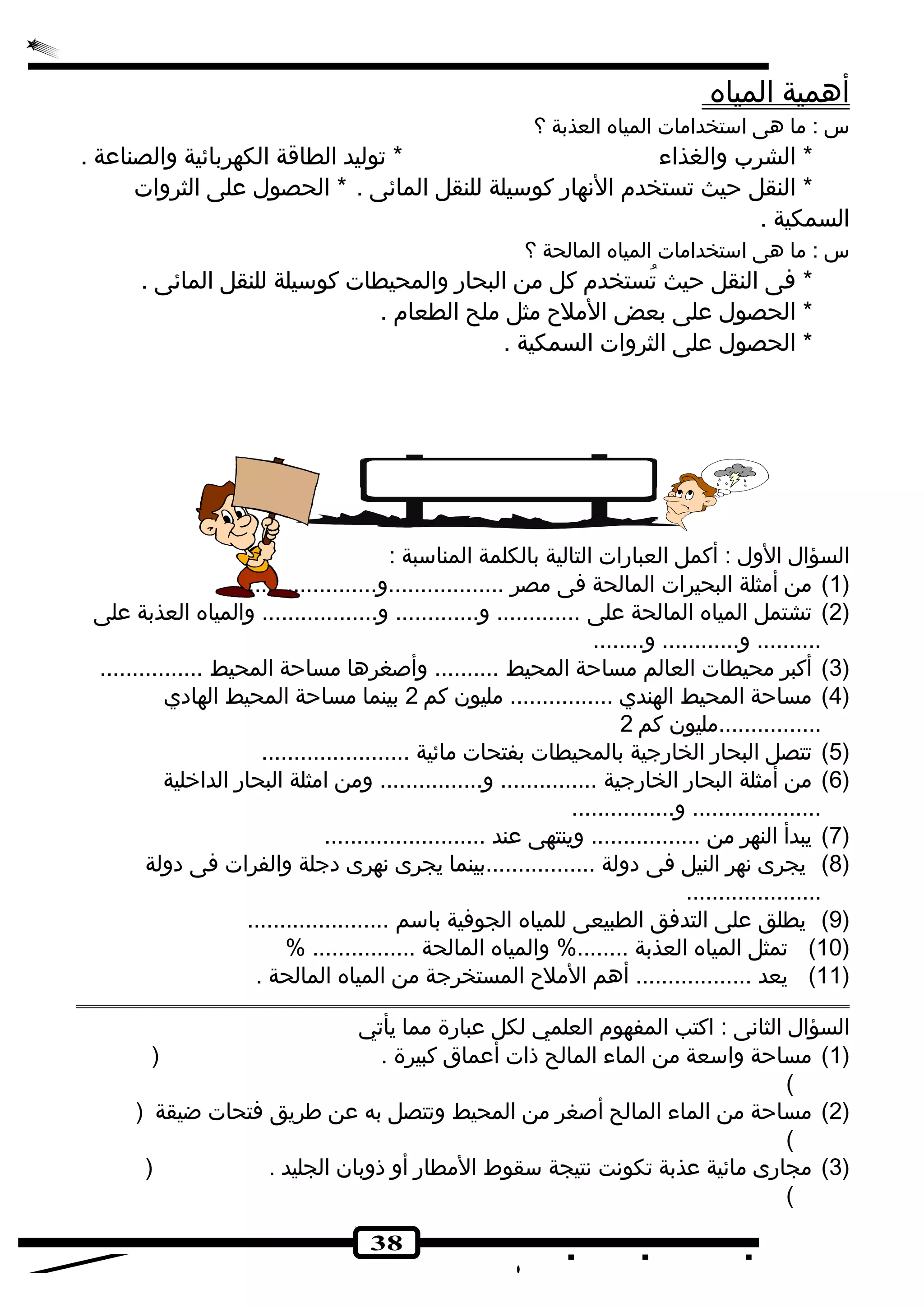 38 
أ همية ا لمياه 
س : ما هى استخدامات المياه العذبة ؟ 
* الشرب والغذاء * تجوليد الطاقة الكهربائية والصناعة . 
* النقل حيث تجستخدم النهارض كوسيلة للنقل المائى . * الحصول على الثروات 
السمكية . 
س : ما هى استخدامات المياه المالحة ؟ 
* فى النقل حيث تجُستخدم كل من البحارض والمحيطات كوسيلة للنقل المائى . 
* الحصول على بعض الملح مثل ملح الطعام . 
* الحصول على الثروات السمكية . 
السؤال الول : أكمل العبارضات التالية بالكلمة المناسبة : 
1) من أمثلة البحيرات المالحة فى مصر ..................و....................... ) 
2) تجشتمل المياه المالحة على ............. و............. و.................. والمياه العذبة على ) 
.......... و............ و........ 
3) أكبر محيطات العالم مساحة المحيط .......... وأصغرها مساحة المحيط ................ ) 
4) مساحة المحيط الهندي ................ مليون كم 2 بينما مساحة المحيط الهادي ) 
................مليون كم 2 
5) تجتصل البحارض الخارضجية بالمحيطات بفتحات مائية ....................... ) 
6) من أمثلة البحارض الخارضجية ............... و................ ومن امثلة البحارض الداخلية ) 
.................... و................ 
7) يبدأ النهر من ................. وينتهى عند ......................... ) 
8) يجرى نهر النيل فى دولة .................بينما يجرى نهرى دجلة والفرات فى دولة ) 
..................... 
9) يطلق على التدفق الطبيعى للمياه الجوفية باسم ...................... ) 
10 ) تجمثل المياه العذبة ........% والمياه المالحة ................ % ) 
11 ) يعد .................. أهم الملح المستخرجة من المياه المالحة . ) 
السؤال الثانى : اكتب المفهوم العلمي لكل عبارضة مما يأتجي 
1) مساحة واسعة من الماء المالح ذات أعماق كبيرة . ( ) 
( 
2) مساحة من الماء المالح أصغر من المحيط وتجتصل به عن طريق فتحات ضيقة ( ) 
( 
3) مجارضى مائية عذبة تجكونت نتيجة سقوط المطارض أو ذوبان الجليد . ( ) 
( 
 