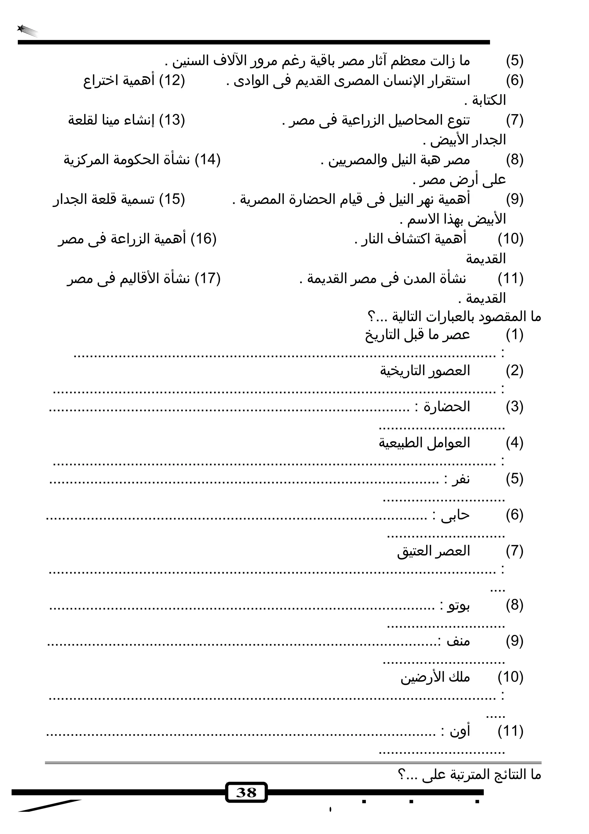 5) ما زالت معظم آثار مصر باقية رغم مرور اللف السنين . ) 
6) استقرار النسان المصرى القديم فى الوادى . ( 12 ) أهمية اخرتراع ) 
الكتابة . 
7) تنوع المحاصيل الزراعية فى مصر . ( 13 ) إنشاء مينا لقلعة ) 
الجدار البيض . 
8) مصر هبة النيل والمصريين . ( 14 ) نشأة الحكومة المركزية ) 
على أرض مصر . 
9) أهمية نهر النيل فى قيام الحضارة المصرية . ( 15 ) تسمية قلعة الجدار ) 
البيض بهذا السم . 
10 ) أهمية اكتشاف النار . ( 16 ) أهمية الزراعة فى مصر ) 
القديمة 
11 ) نشأة المدن فى مصر القديمة . ( 17 ) نشأة القاليم فى مصر ) 
القديمة . 
ما المقصود بالعبارات التالية ...؟ 
38 
1) عصر ما قبل التاريخ ) 
....................................................................................................... : 
2) العصور التاريخية ) 
............................................................................................................ : 
3) الحضارة : ........................................................................................ ) 
............................... 
4) العوامل الطبيعية ) 
............................................................................................................ : 
5) نفر : ............................................................................................... ) 
.............................. 
6) حابى : ............................................................................................. ) 
............................. 
7) العصر العتيق ) 
............................................................................................................. : 
.... 
8) بوتو : .............................................................................................. ) 
............................. 
9) منف :............................................................................................... ) 
.............................. 
10 ) ملك الرضين ) 
............................................................................................................. : 
..... 
11 ) أون : ............................................................................................... ) 
............................... 
ما النتائج المترتبة على ...؟ 
 