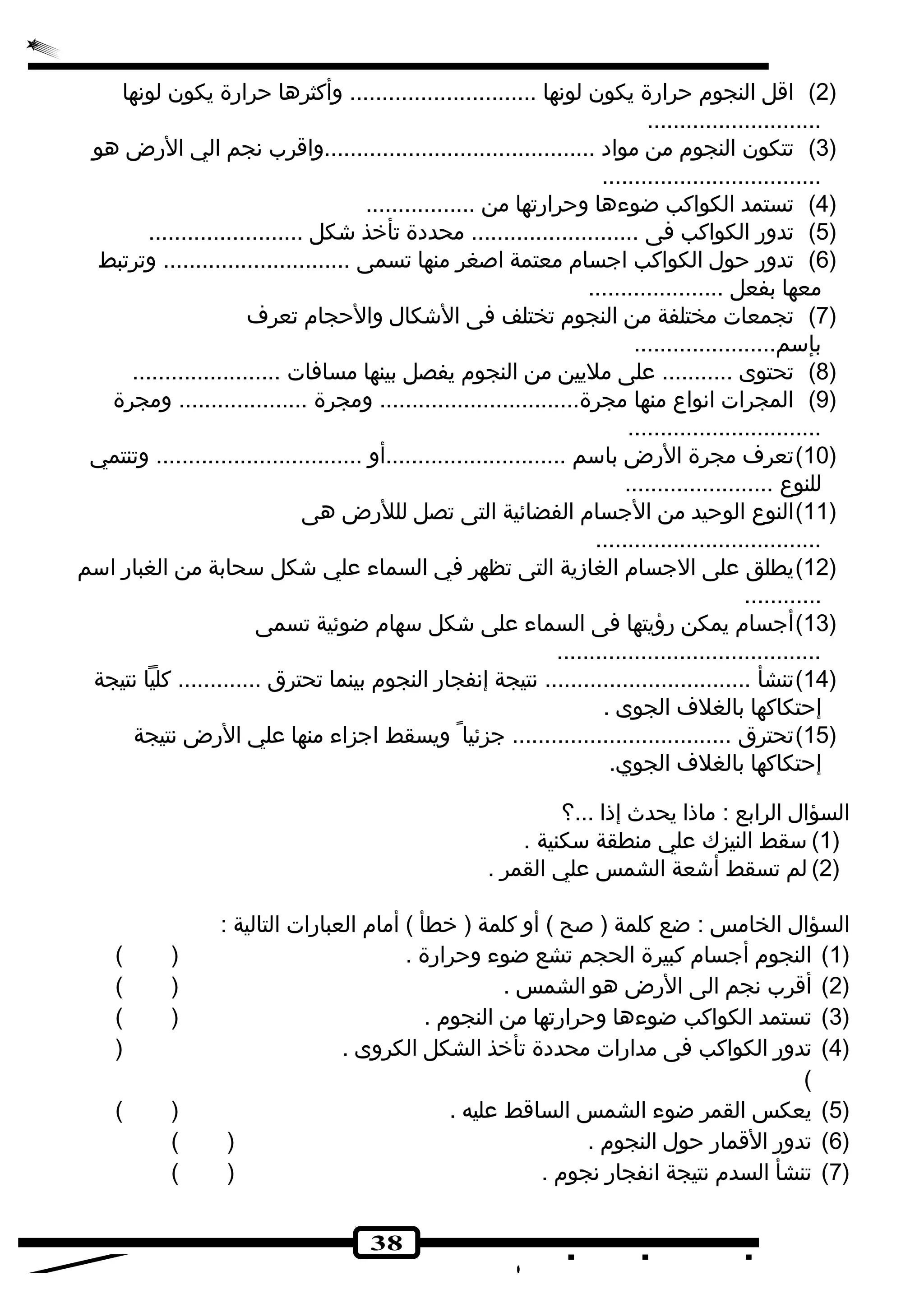 2) اقل النجوم حرارة يكون لونها ............................. وأكثرها حرارة يكون لونها ) 
38 
........................... 
3) تتكون النجوم من مواد ..........................................واقرب نجم الي الرض هو ) 
.................................. 
4) تستمد الكواكب ضوءها وحرارتها من ................. ) 
5) تدور الكواكب فى .......................... محددة تأخذ شككل ........................ ) 
6) تدور حول الكواكب اجسام معتمة اصغر منها تسمى ............................. وترتبط ) 
معها بفعل ..................... 
7) تجمعات مختلفة من النجوم تختلف فى الشككال والحجام تعرف ) 
بإسم...................... 
8) تحتوى ........... على مليين من النجوم يفصل بينها مسافات ....................... ) 
9) المجرات انواع منها مجرة............................... ومجرة .................... ومجرة ) 
.............................. 
10 )تعرف مجرة الرض باسم ............................أو ................................ وتنتمي ) 
للنوع ....................... 
11 )النوع الوحيد من الجسام الفضائية التى تصل لللرض هى ) 
................................... 
12 )يطلق على الجسام الغازية التى تظهر في السماء علي شككل سحابة من الغبار اسم ) 
............ 
13 )أجسام يمكن رؤيتها فى السماء على شككل سهام ضوئية تسمى ) 
......................................... 
14 )تنشأ ................................ نتيجة إنفجار النجوم بينما تحترق ............. كليا نتيجة ) 
إحتكاكها بالغلف الجوى . 
15 )تحترق .................................. جزئيا ويسقط اجزاء منها علي الرض نتيجة ) 
إحتكاكها بالغلف الجوي. 
السؤال الرابع : ماذا يحدث إذا ...؟ 
1)سقط النيزك علي منطقة سكنية . ) 
2) لم تسقط أشكعة الشمس علي القمر . ) 
السؤال الخامس : ضع كلمة ( صح ) أو كلمة ( خطأ ) أمام العبارات التالية : 
1) النجوم أجسام كبيرة الحجم تشع ضوء وحرارة . ( ) ) 
2) أقرب نجم الى الرض هو الشمس . ( ) ) 
3) تستمد الكواكب ضوءها وحرارتها من النجوم . ( ) ) 
4) تدور الكواكب فى مدارات محددة تأخذ الشكل الكروى . ( ) 
( 
5) يعكس القمر ضوء الشمس الساقط عليه . ( ) ) 
6) تدور القمار حول النجوم . ( ) ) 
7) تنشأ السدم نتيجة انفجار نجوم . ( ) ) 
 