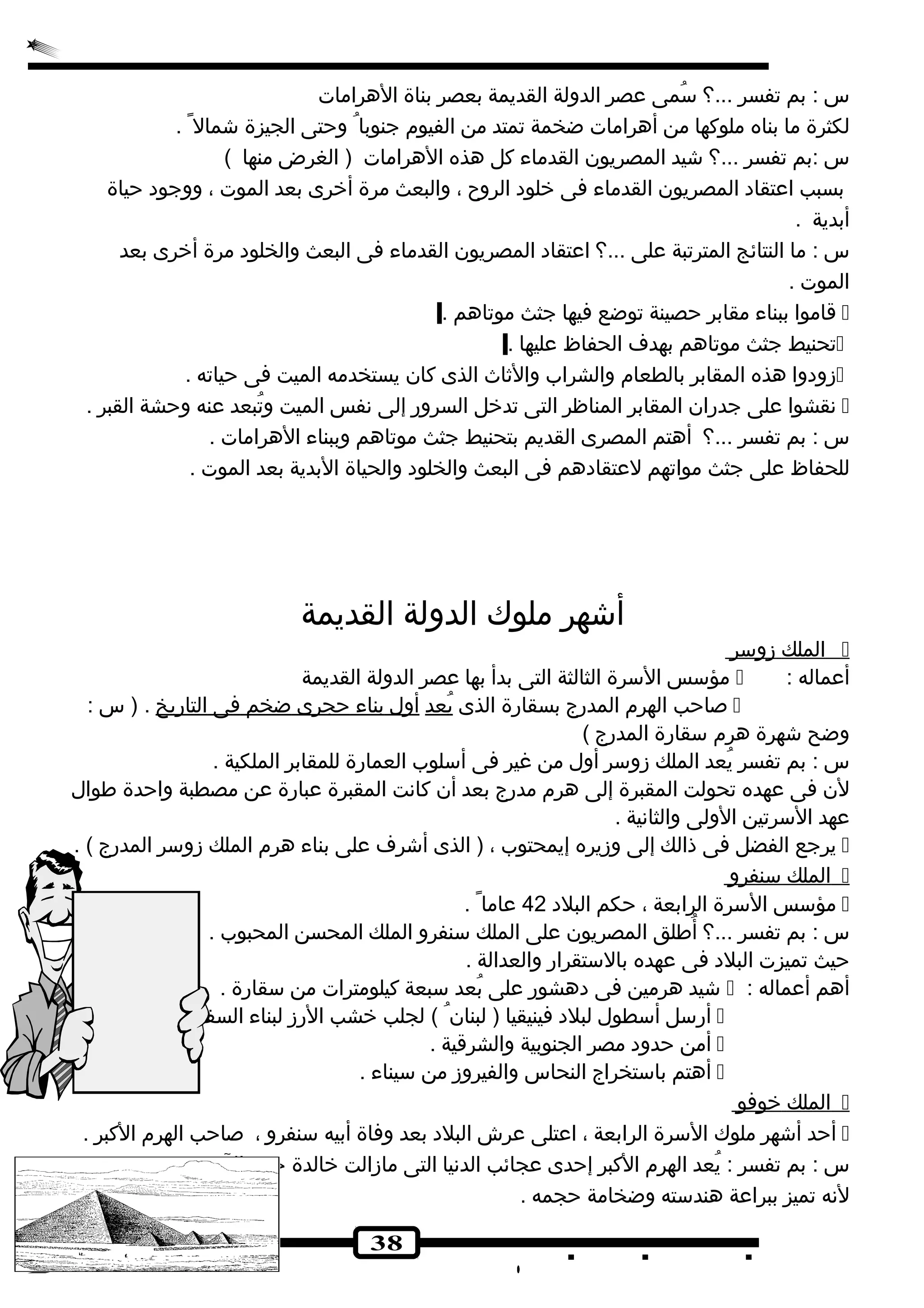 س : بم تفسر ...؟ سُصمى عصر الدولة القديمة بعصر بناة الهرامات 
لكثرة ما بناه ملوكها من أهرامات ضخمة تمتد من الفيوم جنوبا وحتى الجيزة شجمال . 
س :بم تفسر ...؟ شجيد المصريون القدماء كل هذه الهرامات ( الغرض منها ) 
بسبب اعتقاد المصريون القدماء فى خرلود الروح ، والبعث مرة أخررى بعد الموت ، ووجود حياة 
أبدية . 
س : ما النتائج المترتبة على ...؟ اعتقاد المصريون القدماء فى البعث والخلود مرة أخررى بعد 
الموت . 
قاموا ببناء مقابر حصينة توضع فيها جثث موتاهم .  
تحنيط جثث موتاهم بهدف الحفاظ عليها .  
زودوا هذه المقابر بالطعام والشراب والثاث الذى كان يستخدمه الميت فى حياته .  
نقشوا على جدران المقابر المناظر التى تدخرل السرور إلى نفس الميت وتُصبعد عنه وحشة القبر .  
س : بم تفسر ...؟ أهتم المصرى القديم بتحنيط جثث موتاهم وببناء الهرامات . 
للحفاظ على جثث مواتهم لعتقادهم فى البعث والخلود والحياة البدية بعد الموت . 
أشجهر ملوك الدولة القديمة 
38 
ا لملك زوسر  
مؤسس السرة الثالثة التى بدأ بها عصر الدولة القديمة  : أعماله 
صاحب الهرم المدرج بسقارة الذى يُصعد أ ول ب ناء حجرى ضخم فى ا لتاريخ . ( س :  
وضح شجهرة هرم سقارة المدرج ) 
س : بم تفسر يُصعد الملك زوسر أول من غير فى أسلوب العمارة للمقابر الملكية . 
لن فى عهده تحولت المقبرة إلى هرم مدرج بعد أن كانت المقبرة عبارة عن مصطبة واحدة طوال 
عهد السرتين الولى والثانية . 
يرجع الفضل فى ذالك إلى وزيره إيمحتوب ، ( الذى أشجرف على بناء هرم الملك زوسر المدرج ) .  
ا لملك سنفرو  
مؤسس السرة الرابعة ، حكم البلد 42 عاما .  
س : بم تفسر ...؟ أُصطلق المصريون على الملك سنفرو الملك المحسن المحبوب . 
حيث تميزت البلد فى عهده بالستقرار والعدالة . 
شجيد هرمين فى دهشور على بُصعد سبعة كيلومترات من سقارة .  : أهم أعماله 
أرسل أسطول لبلد فينيقيا ( لبنان ) لجلب خرشب الرز لبناء السفن .  
أمن حدود مصر الجنوبية والشرقية .  
أهتم باستخراج النحاس والفيروز من سيناء .  
ا لملك خروفو  
أحد أشجهر ملوك السرة الرابعة ، اعتلى عرش البلد بعد وفاة أبيه سنفرو ، صاحب الهرم الكبر .  
س : بم تفسر : يُصعد الهرم الكبر إحدى عجائب الدنيا التى مازالت خرالدة حتى الن 
لنه تميز ببراعة هندسته وضخامة حجمه . 
 