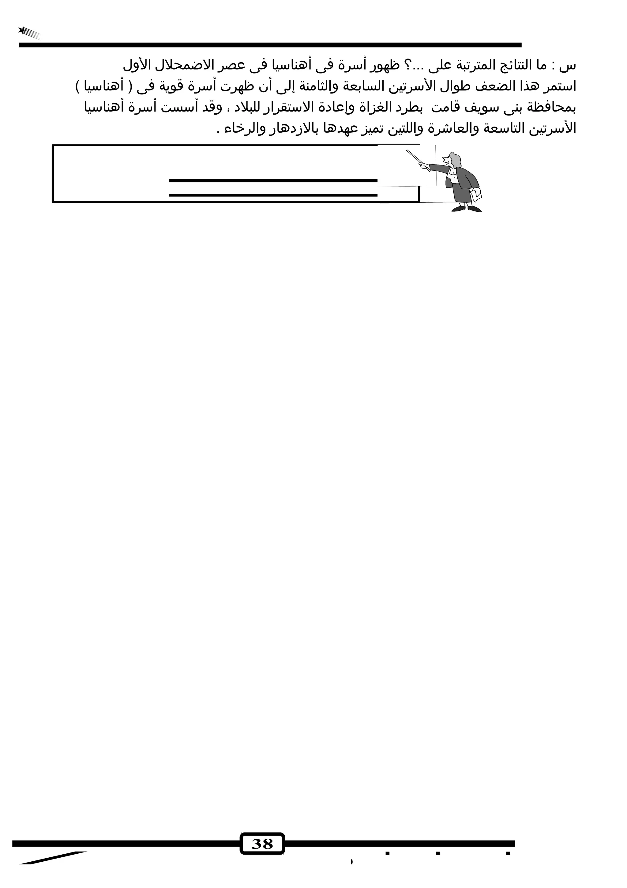 س : ما النتائج المترتبة على ...؟ ظهور أسرة فى أهناسيا فى عصر الضمحلل الول 
استمر هذا الضعف طوال السرتين السابعة والثامنة إلى أن ظهرت أسرة قوية فى ( أهناسيا ) 
بمحافظة بنى سويف قامت بطرد الغزاة وإعادة الستقرار للبلد ، وقد أسست أسرة أهناسيا 
السرتين التاسعة والعاشجرة واللتين تميز عهدها بالزدهار والرخراء . 
38 
 