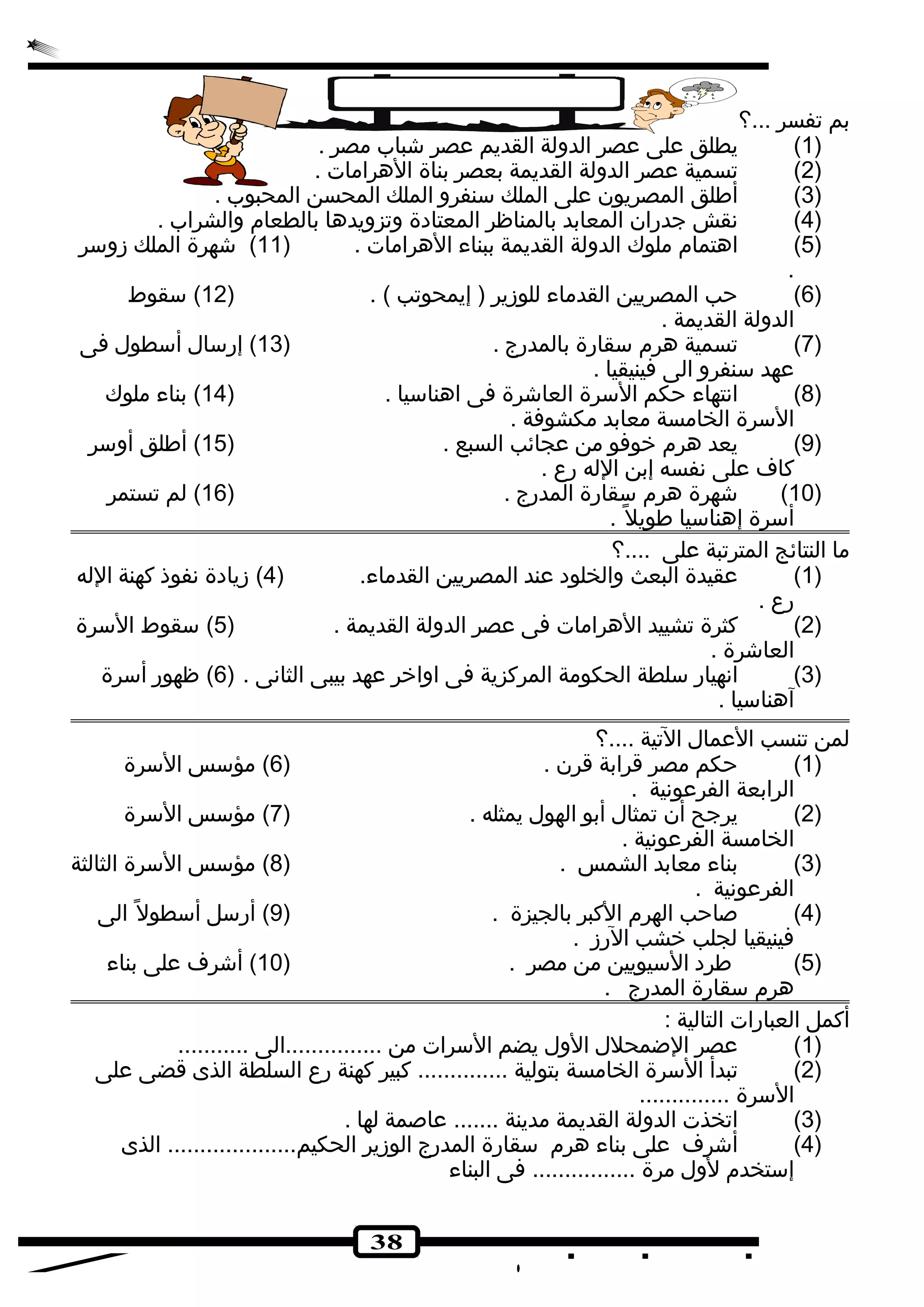 38 
بم تفسر ...؟ 
1) يطلق على عصر الدولة القديم عصر شجباب مصر . ) 
2) تسمية عصر الدولة القديمة بعصر بناة الهرامات . ) 
3) أطلق المصريون على الملك سنفرو الملك المحسن المحبوب . ) 
4) نقش جدران المعابد بالمناظر المعتادة وتزويدها بالطعام والشراب . ) 
5) اهتمام ملوك الدولة القديمة ببناء الهرامات . ( 11 ) شجهرة الملك زوسر ) 
. 
6) حب المصريين القدماء للوزير ( إيمحوتب ) . ( 12 ) سقوط ) 
الدولة القديمة . 
7) تسمية هرم سقارة بالمدرج . ( 13 ) إرسال أسطول فى ) 
عهد سنفرو الى فينيقيا . 
8) انتهاء حكم السرة العاشجرة فى اهناسيا . ( 14 ) بناء ملوك ) 
السرة الخامسة معابد مكشوفة . 
9) يعد هرم خروفو من عجائب السبع . ( 15 ) أطلق أوسر ) 
كاف على نفسه إبن الله رع . 
10 ) شجهرة هرم سقارة المدرج . ( 16 ) لم تستمر ) 
أسرة إهناسيا طويل . 
ما النتائج المترتبة على ....؟ 
1) عقيدة البعث والخلود عند المصريين القدماء. ( 4) زيادة نفوذ كهنة الله ) 
رع . 
2) كثرة تشييد الهرامات فى عصر الدولة القديمة . ( 5) سقوط السرة ) 
العاشجرة . 
3) انهيار سلطة الحكومة المركزية فى اواخرر عهد بيبى الثانى . ( 6) ظهور أسرة ) 
آهناسيا . 
لمن تنسب العمال التية ....؟ 
1) حكم مصر قرابة قرن . ( 6) مؤسس السرة ) 
الرابعة الفرعونية . 
2) يرجح أن تمثال أبو الهول يمثله . ( 7) مؤسس السرة ) 
الخامسة الفرعونية . 
3) بناء معابد الشمس . ( 8) مؤسس السرة الثالثة ) 
الفرعونية . 
4) صاحب الهرم الكبر بالجيزة . ( 9) أرسل أسطول الى ) 
فينيقيا لجلب خرشب الرز . 
5) طرد السيويين من مصر . ( 10 ) أشجرف على بناء ) 
هرم سقارة المدرج . 
أكمل العبارات التالية : 
1) عصر الضمحلل الول يضم السرات من ...............الى ........... ) 
2) تبدأ السرة الخامسة بتولية .............. كبير كهنة رع السلطة الذى قضى على ) 
السرة .............. 
3) اتخذت الدولة القديمة مدينة ....... عاصمة لها . ) 
4) أشجرف على بناء هرم سقارة المدرج الوزير الحكيم.................... الذى ) 
إستخدم لول مرة ................ فى البناء 
 