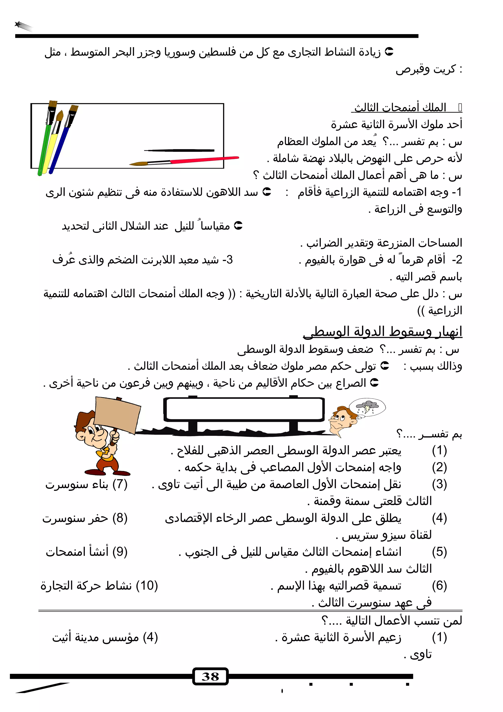 زيادة النشاط التجارى مع كل من فلسطين وسوريا وجزر البحر المتوسط ، مثل  
38 
: كريت وقبرص 
ا لملك أ منمحات ا لثالث  
أحد ملوك السرة الثانية عشرة 
س : بم تفسر ...؟ يُصعد من الملوك العظام 
لنه حرص على النهوض بالبلد نهضة شجاملة . 
س : ما هى أهم أعمال الملك أمنمحات الثالث ؟ 
سد اللهون للستفادة منه فى تنظيم شجئون الرى  : -1 وجه اهتمامه للتنمية الزراعية فأقام 
والتوسع فى الزراعة . 
مقياسا للنيل عند الشلل الثانى لتحديد  
المساحات المنزرعة وتقدير الضرائب . 
-2 أقام هرما له فى هوارة بالفيوم . 3- شجيد معبد اللبرنت الضخم والذى عُصرف 
باسم قصر التيه . 
س : دلل على صحة العبارة التالية بالدلة التاريخية : (( وجه الملك أمنمحات الثالث اهتمامه للتنمية 
الزراعية )) 
ا نهيار وسقوط ا لدولة ا لوسطى 
س : بم تفسر ...؟ ضعف وسقوط الدولة الوسطى 
تولى حكم مصر ملوك ضعاف بعد الملك أمنمحات الثالث .  : وذالك بسبب 
الصراع بين حكام القاليم من ناحية ، وبينهم وبين فرعون من ناحية أخررى .  
بم تفســر ....؟ 
1) يعتبر عصر الدولة الوسطى العصر الذهبى للفلح . ) 
2) واجه إمنمحات الول المصاعب فى بداية حكمه . ) 
3) نقل إمنمحات الول العاصمة من طيبة الى أتيت تاوى . ( 7) بناء سنوسرت ) 
الثالث قلعتى سمنة وقمنة . 
4) يطلق على الدولة الوسطى عصر الرخراء القتصادى ( 8) حفر سنوسرت ) 
لقناة سيزو ستريس . 
5) انشاء إمنمحات الثالث مقياس للنيل فى الجنوب . ( 9) أنشأ امنمحات ) 
الثالث سد اللهوم بالفيوم . 
6) تسمية قصرالتيه بهذا السم . ( 10 ) نشاط حركة التجارة ) 
فى عهد سنوسرت الثالث . 
لمن تنسب العمال التالية ....؟ 
1) زعيم السرة الثانية عشرة . ( 4) مؤسس مدينة أثيت ) 
تاوى . 
 