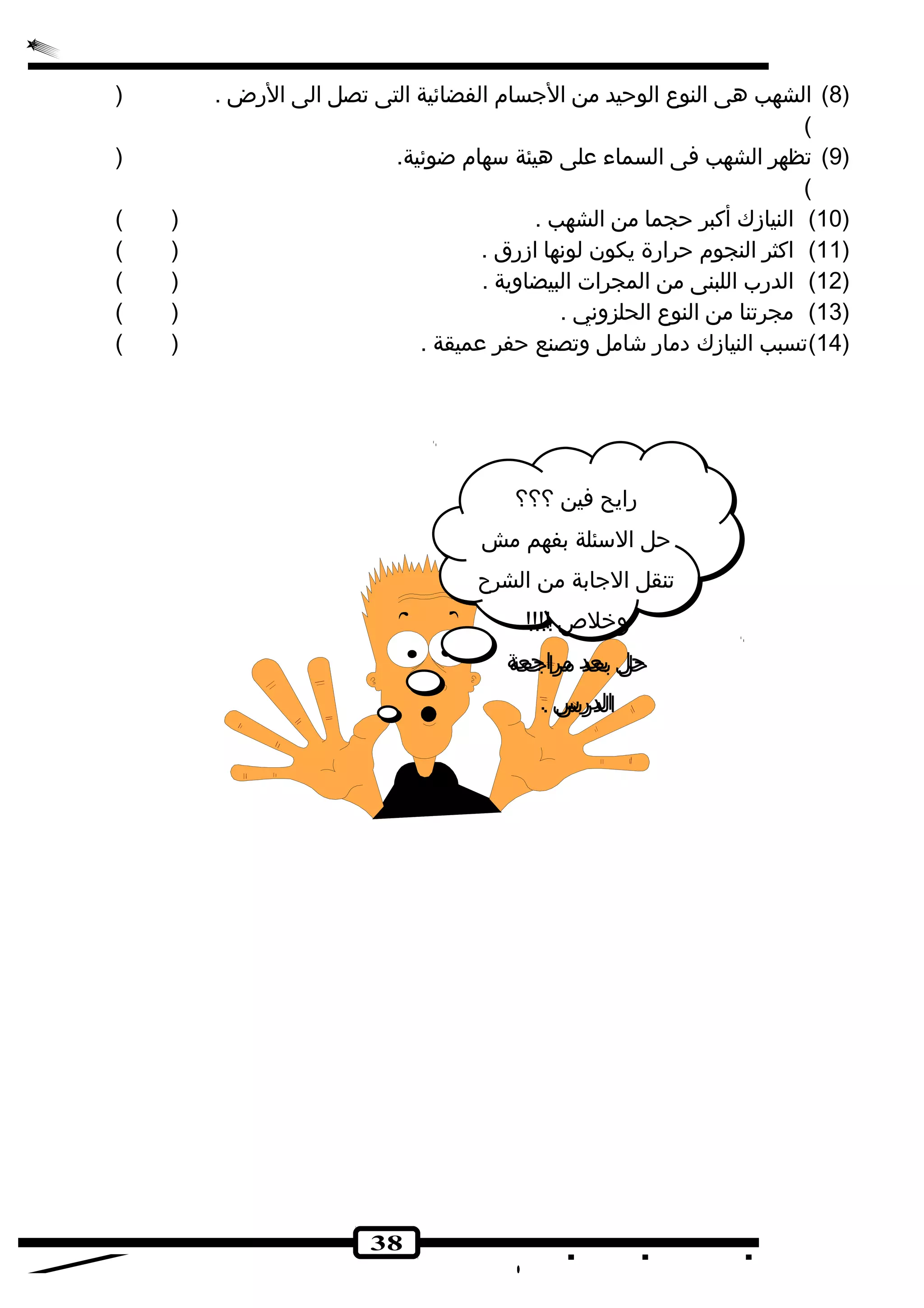 8) الشهب هى النوع الوحيد من الجسام الفضائية التى تصل الى الرض . ( ) 
( 
9) تظهر الشهب فى السماء على هيئة سهام ضوئية. ( ) 
( 
10 ) النيازك أكبر حجما من الشهب . ( ) ) 
11 ) اكثر النجوم حرارة يكون لونها ازرق . ( ) ) 
12 ) الدرب اللبنى من المجرات البيضاوية . ( ) ) 
13 ) مجرتنا من النوع الحلزوني . ( ) ) 
14 )تسبب النيازك دمار شكامل وتصنع حفر عميقة . ( ) ) 
38 
رايح فين ؟؟؟ 
حل السئلة بفهم مش 
تنقل الجابة من الشرح 
وخلص  !!!! 
حل بعد مراجعة 
الدرس . 
 