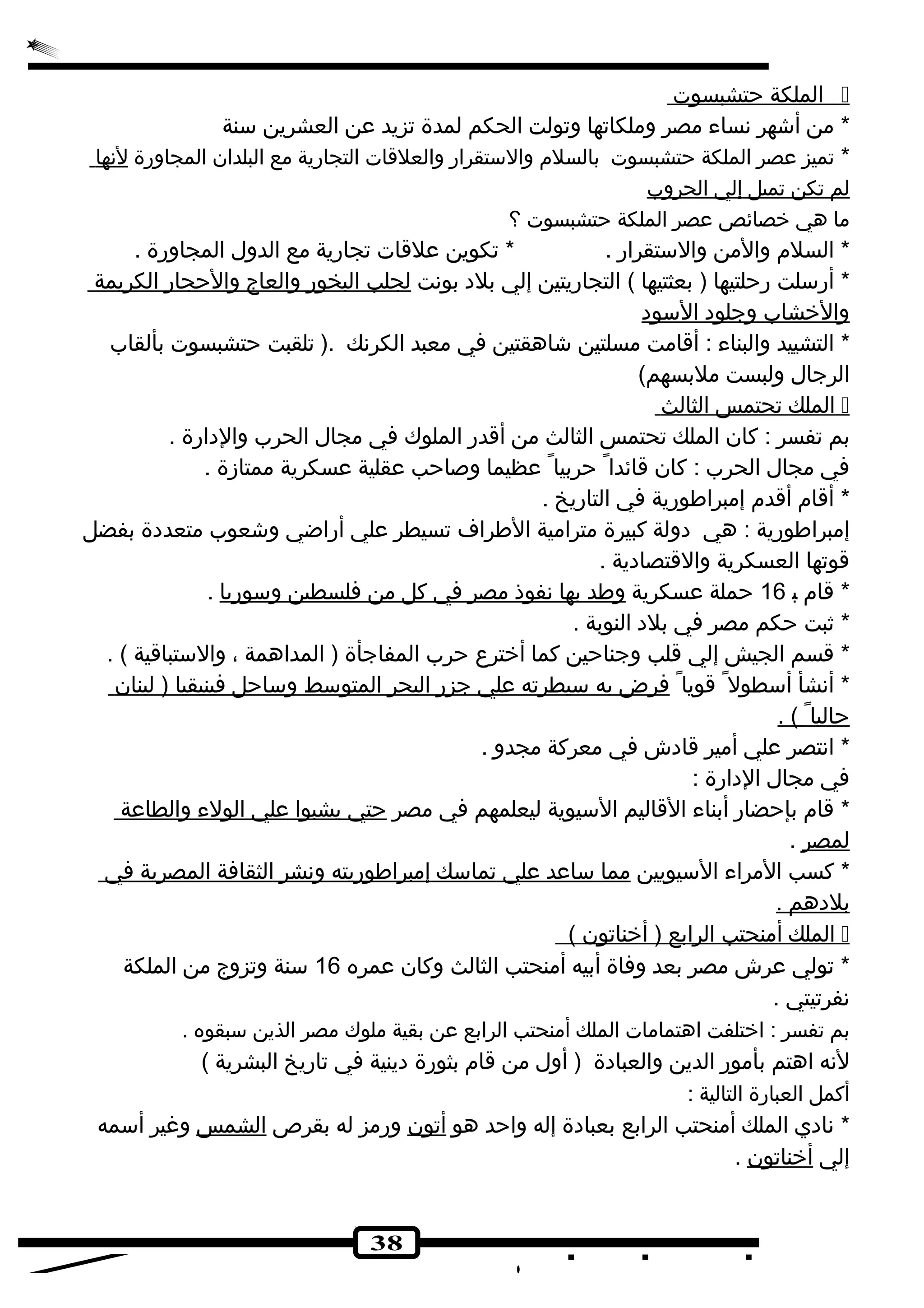 ا لملكة حتشبسوت  
* من أشهر نهساء مصر وملكاتها وتولت الحكم لمدة تزيد عن العشرين سنة 
* تميز عصر الملكة حتشبسوت بالسلم والستقرار والعلقات التجارية مع البلدان المجاورة لنهها 
ل م ت كن تميل إ لي ا لحروب 
ما هي خصائص عصر الملكة حتشبسوت ؟ 
* السلم والمن والستقرار . * تكوين علقات تجارية مع الدول المجاورة . 
* أرسلت رحلتيها ( بعثتيها ) التجاريتين إلي بلده بونهت ل جلب ا لبخور والعاج والحجار ا لكريمة 
والخشاب وجلوده ا لسوده 
* التشييد والبناء : أقامت مسلتين شاهقتين في معبد الكرنهك .( تلقبت حتشبسوت بألقاب 
الرجال ولبست ملبسهم) 
ا لملك تحتمس ا لثالث  
بم تفسر : كان الملك تحتمس الثالث من أقدر الملوك في مجال الحرب والدهارة . 
في مجال الحرب : كان قائدا حربيا عظيما وصاحب عقلية عسكرية ممتازة . 
* أقام أقدم إمبراطورية في التاريخ . 
إمبراطورية : هي دهولة كبيرة مترامية الطراف تسيطر علي أراضي وشعوب متعددهة بفضل 
قوتها العسكرية والقتصادهية . 
* قام ب 16 حملة عسكرية وطد ب ه ا نه فوذ مصر في كل من فلسطين وسوري ا . 
* ثبت حكم مصر في بلده النوبة . 
* قسم الجيش إلي قلب وجناحين كما أخترع  حرب المفاجأة ( المداهمة ، والستباقية ) . 
* أنهشأ أسطول قويا فرض ب ه سيطرته علي جزر ا لبحر ا لمتوسط وساحل فينيقيا ( لبنان 
حالي ا ) . 
* انهتصر علي أمير قادهش في معركة مجدو . 
في مجال الدهارة : 
* قام بإحضار أبناء القاليم السيوية ليعلمهم في مصر حتي ي شبو ا علي ا لولء والطاعة 
لمصر . 
* كسب المراء السيويين مم ا ساعد علي ت ماسك إ مبراطوريته ونهشر ا لثقافة ا لمصرية في 
ب لدههم . 
ا لملك أ منحتب ا لرابع ( أخناتون )  
* تولي عرش مصر بعد وفاة أبيه أمنحتب الثالث وكان عمره 16 سنة وتزوج من الملكة 
نهفرتيتي . 
بم تفسر : اختلفت اهتمامات الملك أمنحتب الرابع عن بقية ملوك مصر الذين سبقوه . 
لنهه اهتم بأمور الدين والعبادهة ( أول من قام بثورة دهينية في تاريخ البشرية ) 
أكمل العبارة التالية : 
* نهادهي الملك أمنحتب الرابع بعبادهة إله واحد هو أتون ورمز له بقرص الشمس وغير أسمه 
إلي أخناتون . 
38 
 