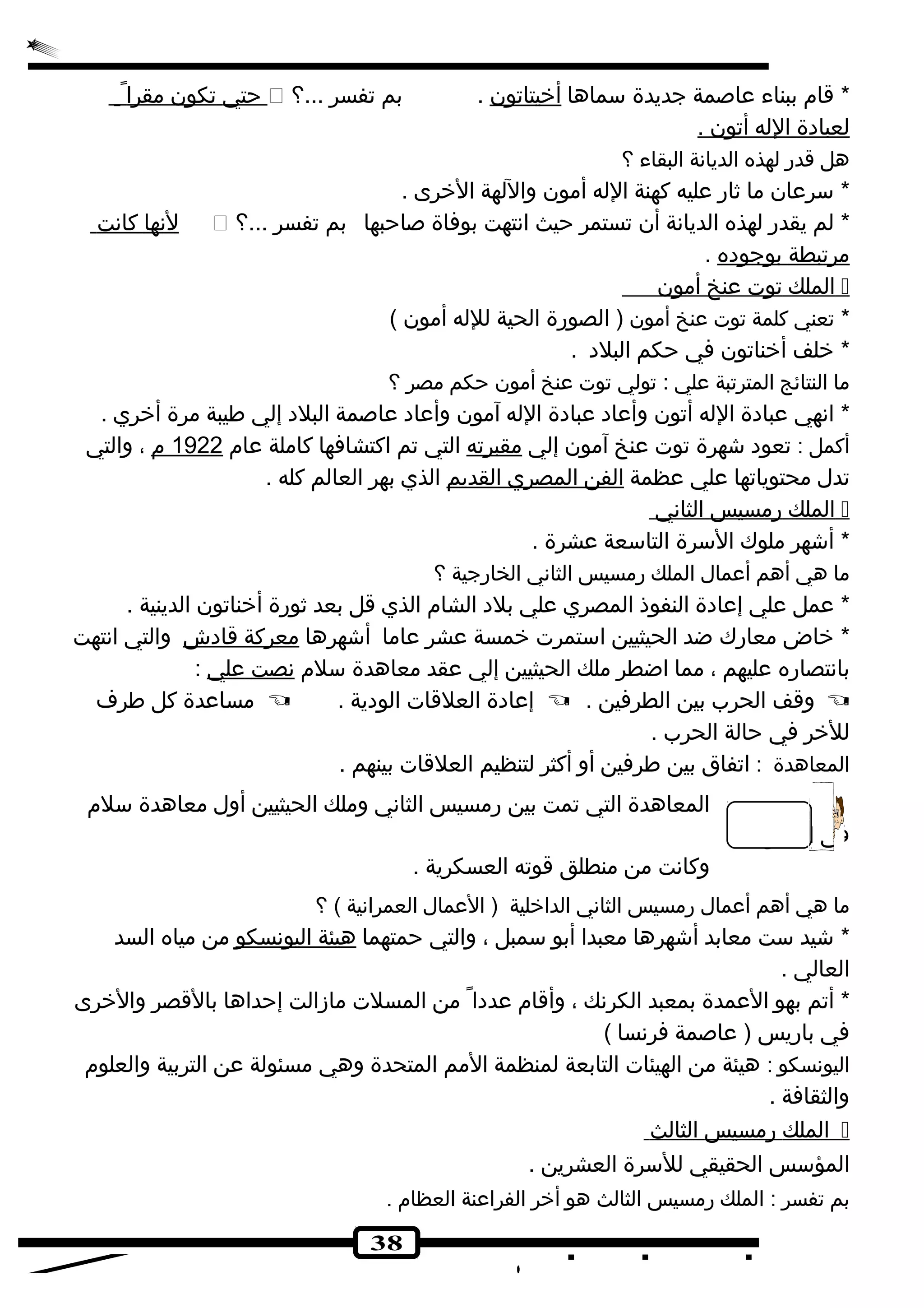 حتي تكون مقر ا  ؟... * قام ببناء عاصمة جديدة سماها أخيتاتون . بم تفسر 
ل عبادهة ا لله أ تون . 
هل قدر لهذه الديانهة البقاء ؟ 
* سرعان ما ثار عليه كهنة الله أمون واللهة الخرى . 
لنهها كانهت  ؟... * لم يقدر لهذه الديانهة أن تستمر حيث انهتهت بوفاة صاحبها بم تفسر 
مرتبطة ب وجودهه . 
ا لملك توت عنخ أ مون  
* تعني كلمة توت عنخ أمون ( الصورة الحية للله أمون ) 
* خلف أخناتون في حكم البلده . 
ما النتائج المترتبة علي : تولي توت عنخ أمون حكم مصر ؟ 
* انههي عبادهة الله أتون وأعاده عبادهة الله آمون وأعاده عاصمة البلده إلي طيبة مرة أخري . 
أكمل : تعوده شهرة توت عنخ آمون إلي مقبرته التي تم اكتشافها كاملة عام 1922 م ، والتي 
تدل محتوياتها علي عظمة ا لفن ا لمصري ا لقديم الذي بهر العالم كله . 
ا لملك رمسيس ا لثانهي  
* أشهر ملوك السرة التاسعة عشرة . 
ما هي أهم أعمال الملك رمسيس الثانهي الخارجية ؟ 
* عمل علي إعادهة النفوذ المصري علي بلده الشام الذي قل بعد ثورة أخناتون الدينية . 
* خاض معارك ضد الحيثيين استمرت خمسة عشر عاما أشهرها معركة قادهش والتي انهتهت 
بانهتصاره عليهم ، مما اضطر ملك الحيثيين إلي عقد معاهدة سلم نه صت علي : 
مساعدة كل طرف  . إعادهة العلقات الودهية  . وقف الحرب بين الطرفين  
للخر في حالة الحرب . 
المعاهدة : اتفاق بين طرفين أو أكثر لتنظيم العلقات بينهم . 
المعاهدة التي تمت بين رمسيس الثانهي وملك الحيثيين أول معاهدة سلم 
38 
في التاريخ 
وكانهت من منطلق قوته العسكرية . 
ما هي أهم أعمال رمسيس الثانهي الداخلية ( العمال العمرانهية ) ؟ 
* شيد ست معابد أشهرها معبدا أبو سمبل ، والتي حمتهما هيئة ا ليونهسكو من مياه السد 
العالي . 
* أتم بهو العمدة بمعبد الكرنهك ، وأقام عددها من المسلت مازالت إحداها بالقصر والخرى 
في باريس ( عاصمة فرنهسا ) 
اليونهسكو : هيئة من الهيئات التابعة لمنظمة المم المتحدة وهي مسئولة عن التربية والعلوم 
والثقافة . 
ا لملك رمسيس ا لثالث  
المؤسس الحقيقي للسرة العشرين . 
بم تفسر : الملك رمسيس الثالث هو أخر الفراعنة العظام . 
 