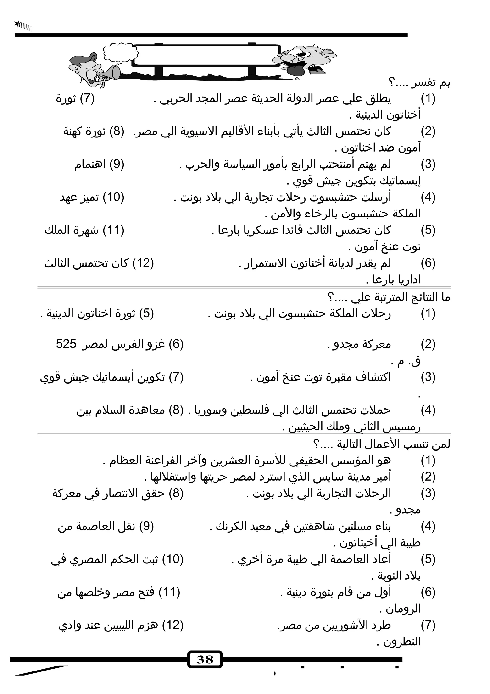 38 
بم تفسر ....؟ 
1) يطلق علي عصر الدولة الحديثة عصر المجد الحربي . ( 7) ثورة ) 
أخناتون الدينية . 
2) كان تحتمس الثالث يأتي بأبناء القاليم السيوية الي مصر. ( 8) ثورة كهنة ) 
آمون ضد اخناتون . 
3) لم يهتم أمنتحتب الرابع بأمور السياسة والحرب . ( 9) اهتمام ) 
إبسماتيك بتكوين جيش قوي . 
4) أرسلت حتشبسوت رحلت تجارية الي بلده بونهت . ( 10 ) تميز عهد ) 
الملكة حتشبسوت بالرخاء والمن . 
5) كان تحتمس الثالث قائدا عسكريا بارعا . ( 11 ) شهرة الملك ) 
توت عنخ آمون . 
6) لم يقدر لديانهة أخناتون الستمرار . ( 12 ) كان تحتمس الثالث ) 
ادهاريا بارعا . 
ما النتائج المترتبة علي ....؟ 
1) رحلت الملكة حتشبسوت الي بلده بونهت . ( 5) ثورة اخناتون الدينية . ) 
2) معركة مجدو . ( 6) غزو الفرس لمصر 525 ) 
ق. م . 
3) اكتشاف مقبرة توت عنخ آمون . ( 7) تكوين أبسماتيك جيش قوي ) 
. 
4) حملت تحتمس الثالث الي فلسطين وسوريا . ( 8) معاهدة السلم بين ) 
رمسيس الثانهي وملك الحيثيين . 
لمن تنسب العمال التالية ....؟ 
1) هو المؤسس الحقيقي للسرة العشرين وآخر الفراعنة العظام . ) 
2) أمير مدينة سايس الذي استرده لمصر حريتها واستقللها . ) 
3) الرحلت التجارية الي بلده بونهت . ( 8) حقق النهتصار في معركة ) 
مجدو . 
4) بناء مسلتين شاهقتين في معبد الكرنهك . ( 9) نهقل العاصمة من ) 
طيبة الي أخيتاتون . 
5) أعاده العاصمة الي طيبة مرة أخري . ( 10 ) ثبت الحكم المصري في ) 
بلده النوبة . 
6) أول من قام بثورة دهينية . ( 11 ) فتح مصر وخلصها من ) 
الرومان . 
7) طرده الشوريين من مصر. ( 12 ) هزم الليبيين عند وادهي ) 
النطرون . 
 
