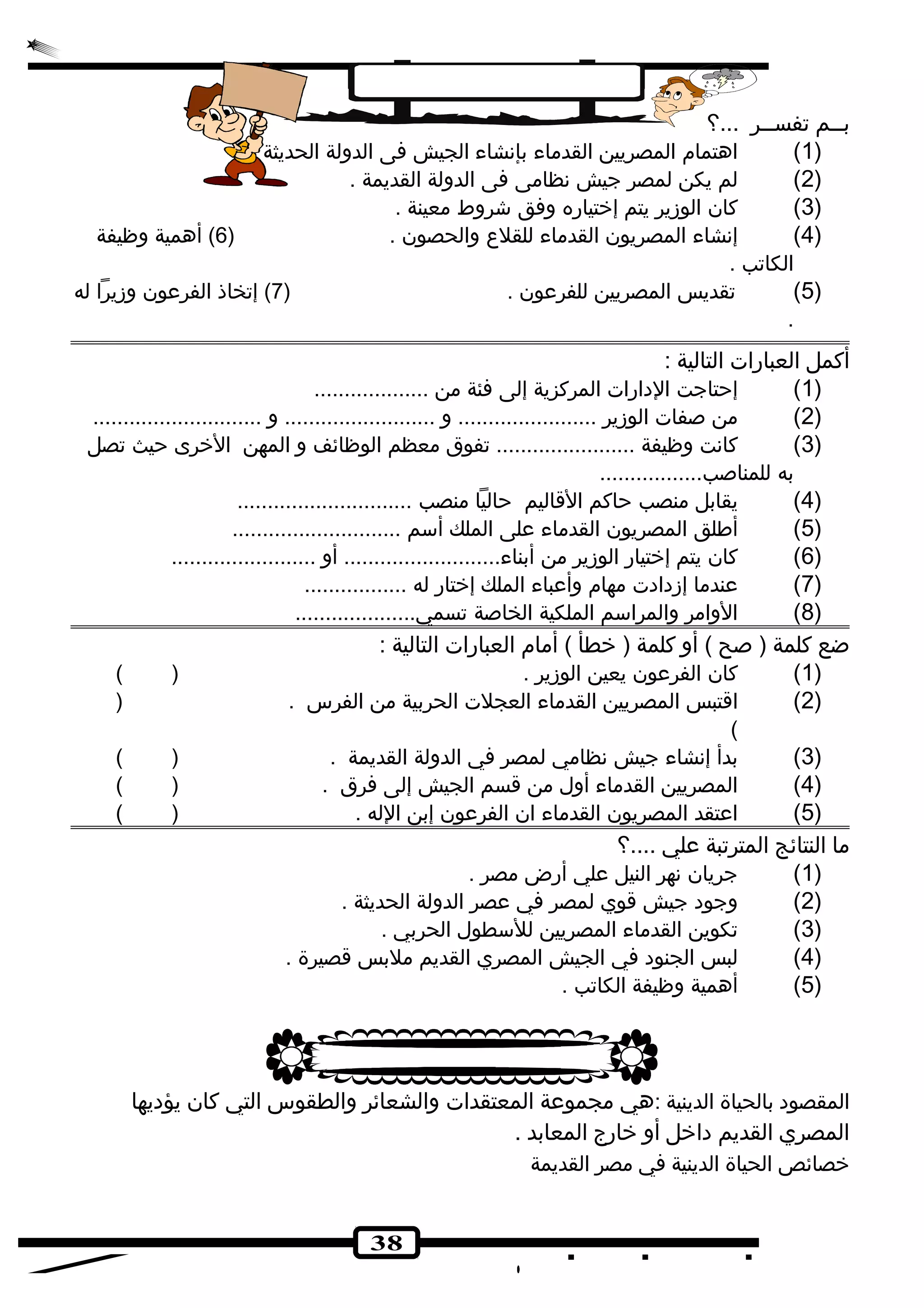38 
بــم تفســر ...؟ 
1) اهتمام المصريين القدماء بإنهشاء الجيش فى الدولة الحديثة . ) 
2) لم يكن لمصر جيش نهظامى فى الدولة القديمة . ) 
3) كان الوزير يتم إختياره وفق شروط معينة . ) 
4) إنهشاء المصريون القدماء للقلع  والحصون . ( 6) أهمية وظيفة ) 
الكاتب . 
5) تقديس المصريين للفرعون . ( 7) إتخاذ الفرعون وزيرا له ) 
. 
أكمل العبارات التالية : 
1) إحتاجت الدهارات المركزية إلى فئة من ................... ) 
2) من صفات الوزير ....................... و ......................... و ............................ ) 
3) كانهت وظيفة ....................... تفوق معظم الوظائف و المهن الخرى حيث تصل ) 
به للمناصب................. 
4) يقابل منصب حاكم القاليم حاليا منصب ............................. ) 
5) أطلق المصريون القدماء على الملك أسم ............................ ) 
6) كان يتم إختيار الوزير من أبناء.......................... أو ........................ ) 
7) عندما إزدهادهت مهام وأعباء الملك إختار له ................. ) 
8) الوامر والمراسم الملكية الخاصة تسمي.................... ) 
ضع كلمة ( صح ) أو كلمة ( خطأ ) أمام العبارات التالية : 
1) كان الفرعون يعين الوزير . ( ) ) 
2) اقتبس المصريين القدماء العجلت الحربية من الفرس . ( ) 
( 
3) بدأ إنهشاء جيش نهظامي لمصر في الدولة القديمة . ( ) ) 
4) المصريين القدماء أول من قسم الجيش إلى فرق . ( ) ) 
5) اعتقد المصريون القدماء ان الفرعون إبن الله . ( ) ) 
ما النتائج المترتبة علي ....؟ 
1) جريان نههر النيل علي أرض مصر . ) 
2) وجوده جيش قوي لمصر في عصر الدولة الحديثة . ) 
3) تكوين القدماء المصريين للسطول الحربي . ) 
4) لبس الجنوده في الجيش المصري القديم ملبس قصيرة . ) 
5) أهمية وظيفة الكاتب . ) 
المقصوده بالحياة الدينية :هي مجموعة المعتقدات والشعائر والطقوس التي كان يؤدهيها 
المصري القديم دهاخل أو خارج المعابد . 
خصائص الحياة الدينية في مصر القديمة 
 