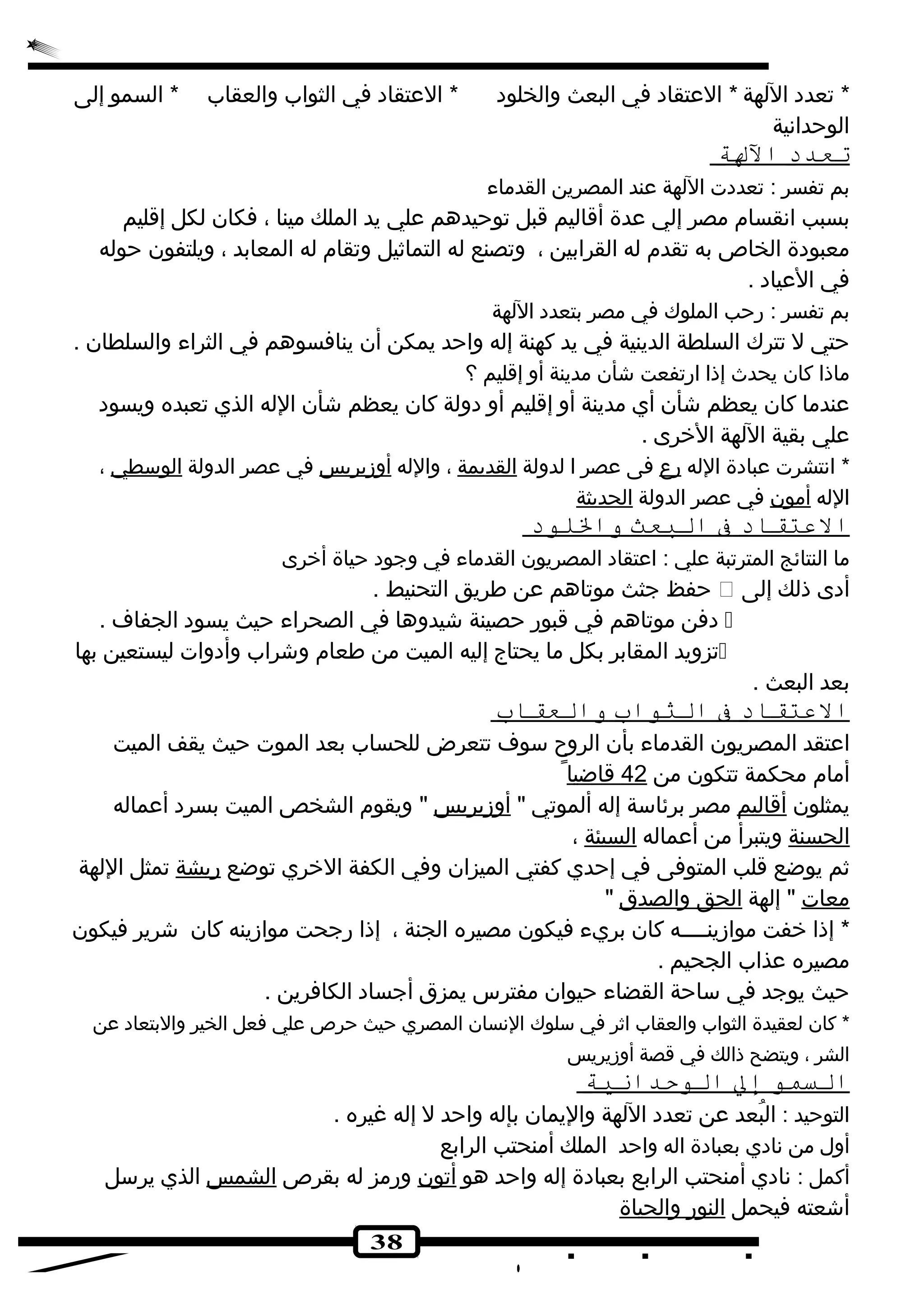 * تعدده اللهة * العتقاده في البعث والخلوده * العتقاده في الثواب والعقاب * السمو إلى 
الوحدانهية 
ت عدد ا للهة 
بم تفسر : تعددهت اللهة عند المصرين القدماء 
بسبب انهقسام مصر إلي عدة أقاليم قبل توحيدهم علي يد الملك مينا ، فكان لكل إقليم 
معبودهة الخاص به تقدم له القرابين ، وتصنع له التماثيل وتقام له المعابد ، ويلتفون حوله 
في العياده . 
بم تفسر : رحب الملوك في مصر بتعدده اللهة 
حتي ل تترك السلطة الدينية في يد كهنة إله واحد يمكن أن ينافسوهم في الثراء والسلطان . 
ماذا كان يحدث إذا ارتفعت شأن مدينة أو إقليم ؟ 
عندما كان يعظم شأن أي مدينة أو إقليم أو دهولة كان يعظم شأن الله الذي تعبده ويسوده 
علي بقية اللهة الخرى . 
* انهتشرت عبادهة الله رع  فى عصر ا لدولة القديمة ، والله أوزيريس في عصر الدولة الوسطي ، 
الله أمون في عصر الدولة الحديثة 
ا لعتقاد ف ا لبعث و اللوود 
ما النتائج المترتبة علي : اعتقاده المصريون القدماء في وجوده حياة أخرى 
حفظ جثث موتاهم عن طريق التحنيط .  أدهى ذلك إلى 
دهفن موتاهم في قبور حصينة شيدوها في الصحراء حيث يسوده الجفاف .  
تزويد المقابر بكل ما يحتاج إليه الميت من طعام وشراب وأدهوات ليستعين بها  
بعد البعث . 
ا لعتقاد ف ا لثواب و العقاب 
اعتقد المصريون القدماء بأن الروح سوف تتعرض للحساب بعد الموت حيث يقف الميت 
أمام محكمة تتكون من 42 قاضيا يمثلون أقاليم مصر برئاسة إله ألموتي " أوزيريس " ويقوم الشخص الميت بسرده أعماله 
الحسنة ويتبرأ من أعماله السيئة ، 
ثم يوضع قلب المتوفى في إحدي كفتي الميزان وفي الكفة الخري توضع ريشة تمثل اللهة 
معات " إلهة ا لحق والصدق " 
* إذا خفت موازينــــه كان بريء فيكون مصيره الجنة ، إذا رجحت موازينه كان شرير فيكون 
مصيره عذاب الجحيم . 
حيث يوجد في ساحة القضاء حيوان مفترس يمزق أجساده الكافرين . 
* كان لعقيدة الثواب والعقاب اثر في سلوك النهسان المصري حيث حرص علي فعل الخير والبتعاده عن 
الشر ، ويتضح ذالك في قصة أوزيريس 
ا لسمو إ ل ا لوحدانية 
التوحيد : البُطعد عن تعدده اللهة واليمان بإله واحد ل إله غيره . 
أول من نهادهي بعبادهة اله واحد الملك أمنحتب الرابع 
أكمل : نهادهي أمنحتب الرابع بعبادهة إله واحد هو أتون ورمز له بقرص الشمس الذي يرسل 
أشعته فيحمل ا لنور والحياة 
38 
 