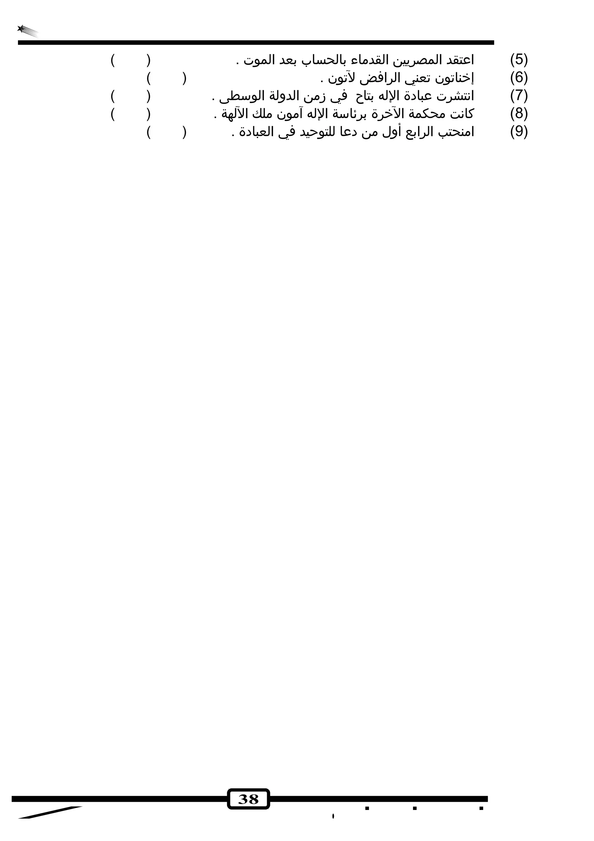 5) اعتقد المصريين القدماء بالحساب بعد الموت . ( ) ) 
6) إخناتون تعني الرافض لتون . ( ) ) 
7) انهتشرت عبادهة الله بتاح في زمن الدولة الوسطى . ( ) ) 
8) كانهت محكمة الخرة برئاسة الله آمون ملك اللهة . ( ) ) 
9) امنحتب الرابع أول من دهعا للتوحيد في العبادهة . ( ) ) 
38 
 