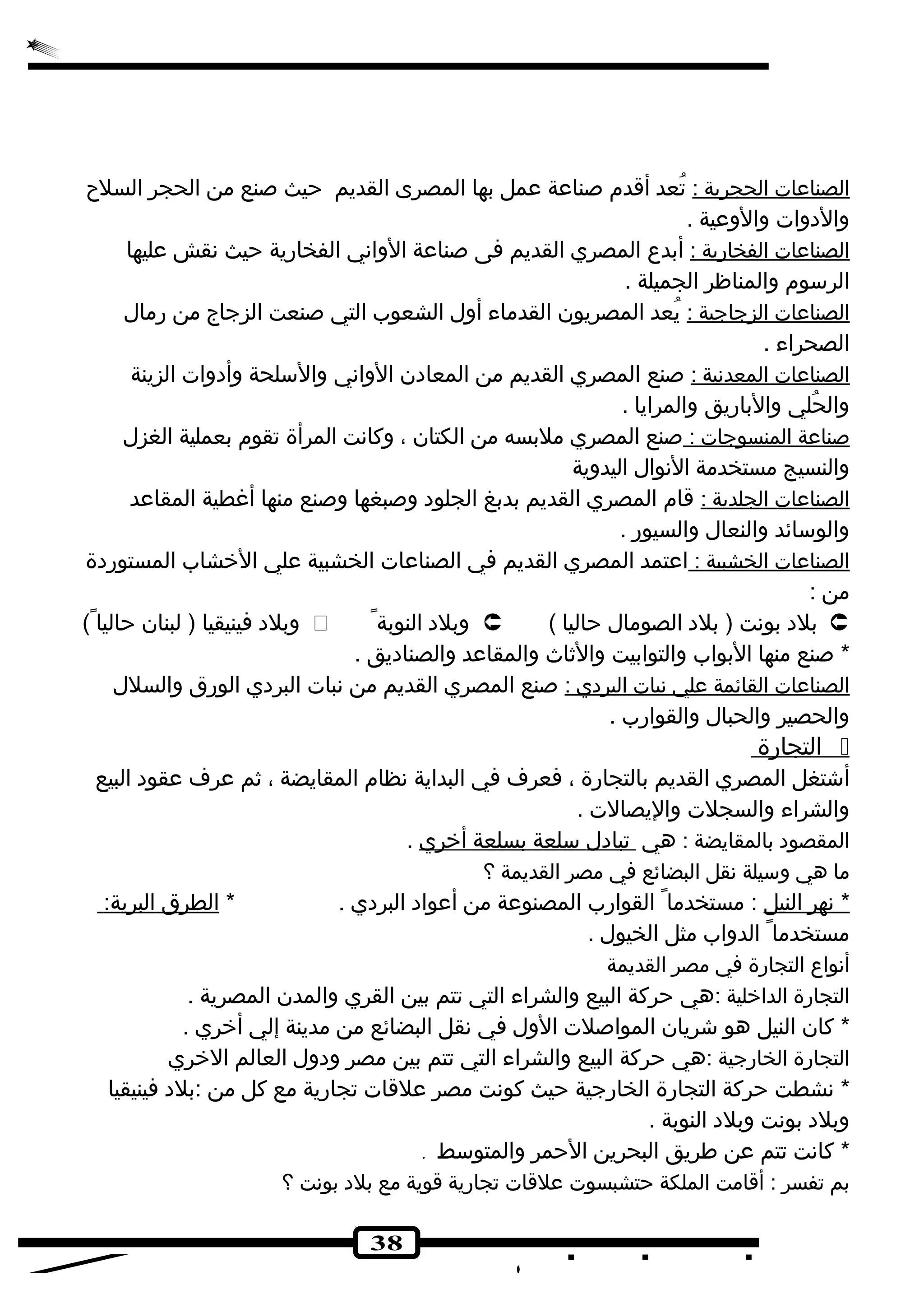 ا لصناعات ا لحجرية : تُطعد أقدم صناعة عمل بها المصرى القديم حيث صنع من الحجر السلح 
والدهوات والوعية . 
ا لصناعات ا لفخارية : أبدع  المصري القديم فى صناعة الوانهي الفخارية حيث نهقش عليها 
الرسوم والمناظر الجميلة . 
ا لصناعات ا لزجاجية : يُطعد المصريون القدماء أول الشعوب التي صنعت الزجاج من رمال 
الصحراء . 
ا لصناعات ا لمعدنهية : صنع المصري القديم من المعادهن الوانهي والسلحة وأدهوات الزينة 
والحُطلي والباريق والمرايا . 
صناعة ا لمنسوجات : صنع المصري ملبسه من الكتان ، وكانهت المرأة تقوم بعملية الغزل 
والنسيج مستخدمة النهوال اليدوية 
ا لصناعات ا لجلدية : قام المصري القديم بدبغ الجلوده وصبغها وصنع منها أغطية المقاعد 
والوسائد والنعال والسيور . 
ا لصناعات ا لخشبية : اعتمد المصري القديم في الصناعات الخشبية علي الخشاب المستوردهة 
من : 
وبلده فينيقيا ( لبنان حاليا )  وبلده النوبة  ( بلده بونهت ( بلده الصومال حاليا  
* صنع منها البواب والتوابيت والثاث والمقاعد والصنادهيق . 
ا لصناعات ا لقائمة علي نهبات ا لبردهي : صنع المصري القديم من نهبات البردهي الورق والسلل 
والحصير والحبال والقوارب . 
ا لتجارة  
أشتغل المصري القديم بالتجارة ، فعرف في البداية نهظام المقايضة ، ثم عرف عقوده البيع 
والشراء والسجلت واليصالت . 
المقصوده بالمقايضة : هي تبادهل سلعة بسلعة أ خري . 
ما هي وسيلة نهقل البضائع في مصر القديمة ؟ 
* نههر ا لنيل : مستخدما القوارب المصنوعة من أعواده البردهي . * ا لطرق ا لبرية: 
مستخدما الدواب مثل الخيول . 
أنهواع  التجارة في مصر القديمة 
التجارة الداخلية :هي حركة البيع والشراء التي تتم بين القري والمدن المصرية . 
* كان النيل هو شريان المواصلت الول في نهقل البضائع من مدينة إلي أخري . 
التجارة الخارجية :هي حركة البيع والشراء التي تتم بين مصر ودهول العالم الخري 
* نهشطت حركة التجارة الخارجية حيث كونهت مصر علقات تجارية مع كل من :بلده فينيقيا 
وبلده بونهت وبلده النوبة . 
* كانهت تتم عن طريق البحرين الحمر والمتوسط . 
بم تفسر : أقامت الملكة حتشبسوت علقات تجارية قوية مع بلده بونهت ؟ 
38 
 