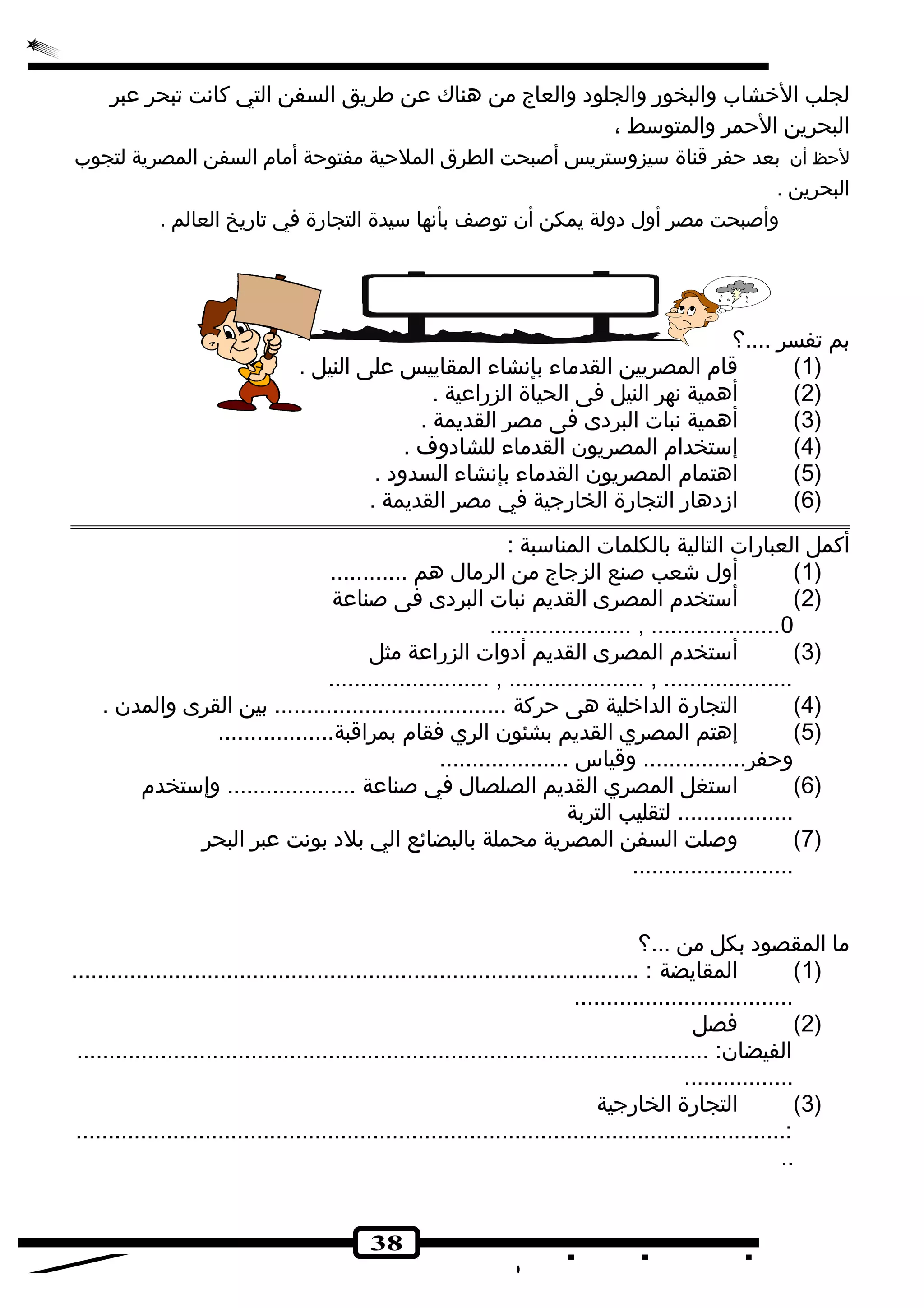 لجلب الخشاب والبخور والجلوده والعاج من هناك عن طريق السفن التي كانهت تبحر عبر 
البحرين الحمر والمتوسط ، 
لحظ أن بعد حفر قناة سيزوستريس أصبحت الطرق الملحية مفتوحة أمام السفن المصرية لتجوب 
البحرين . 
وأصبحت مصر أول دهولة يمكن أن توصف بأنهها سيدة التجارة في تاريخ العالم . 
38 
بم تفسر ....؟ 
1) قام المصريين القدماء بإنهشاء المقاييس على النيل . ) 
2) أهمية نههر النيل فى الحياة الزراعية . ) 
3) أهمية نهبات البردهى فى مصر القديمة . ) 
4) إستخدام المصريون القدماء للشادهوف . ) 
5) اهتمام المصريون القدماء بإنهشاء السدوده . ) 
6) ازدههار التجارة الخارجية في مصر القديمة . ) 
أكمل العبارات التالية بالكلمات المناسبة : 
1) أول شعب صنع الزجاج من الرمال هم ............ ) 
2) أستخدم المصرى القديم نهبات البردهى فى صناعة ) 
...................... , ....................0 
3) أستخدم المصرى القديم أدهوات الزراعة مثل ) 
......................... , ..................... , .................... 
4) التجارة الداخلية هى حركة .................................... بين القرى والمدن . ) 
5) إهتم المصري القديم بشئون الري فقام بمراقبة.................. ) 
وحفر................ وقياس .................... 
6) استغل المصري القديم الصلصال في صناعة .................... وإستخدم ) 
.................. لتقليب التربة 
7) وصلت السفن المصرية محملة بالبضائع الي بلده بونهت عبر البحر ) 
......................... 
ما المقصوده بكل من ...؟ 
1) المقايضة : ........................................................................................ ) 
.................................. 
2) فصل ) 
الفيضان: .................................................................................................. 
................. 
3) التجارة الخارجية ) 
..............................................................................................................: 
.. 
 