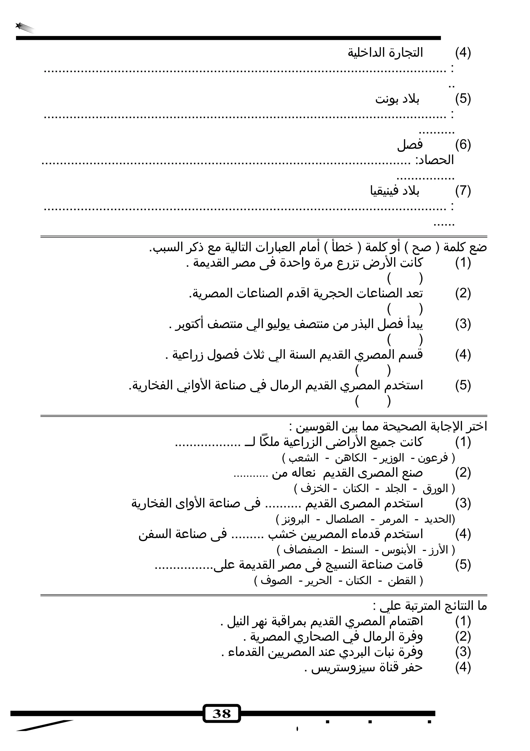 38 
4) التجارة الداخلية ) 
............................................................................................................. : 
.. 
5) بلده بونهت ) 
............................................................................................................. : 
.......... 
6) فصل ) 
الحصاده: .................................................................................................... 
................ 
7) بلده فينيقيا ) 
............................................................................................................. : 
...... 
ضع كلمة ( صح ) أو كلمة ( خطأ ) أمام العبارات التالية مع ذكر السبب. 
1) كانهت الرض تزرع  مرة واحدة فى مصر القديمة . ) 
( ) 
2) تعد الصناعات الحجرية اقدم الصناعات المصرية. ) 
( ) 
3) يبدأ فصل البذر من منتصف يوليو الي منتصف أكتوبر . ) 
( ) 
4) قسم المصري القديم السنة الي ثلث فصول زراعية . ) 
( ) 
5) استخدم المصري القديم الرمال في صناعة الوانهي الفخارية. ) 
( ) 
اختر الجابة الصحيحة مما بين القوسين : 
1) كانهت جميع الراضى الزراعية ملكا لــ .................. ) 
( فرعون - الوزير - الكاهن - الشعب ) 
2) صنع المصرى القديم نهعاله من ........... ) 
( الورق - الجلد - الكتان - الخزف ) 
3) استخدم المصرى القديم .......... فى صناعة الواى الفخارية ) 
(الحديد - المرمر - الصلصال - البرونهز ) 
4) استخدم قدماء المصريين خشب ......... فى صناعة السفن ) 
( الرز - البنوس - السنط - الصفصاف ) 
5) قامت صناعة النسيج فى مصر القديمة على................ ) 
( القطن - الكتان - الحرير - الصوف ) 
ما النتائج المترتبة علي : 
1) اهتمام المصري القديم بمراقبة نههر النيل . ) 
2) وفرة الرمال في الصحاري المصرية . ) 
3) وفرة نهبات البردهي عند المصريين القدماء . ) 
4) حفر قناة سيزوستريس . ) 
