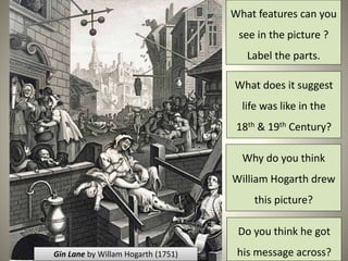 What features can you 
see in the picture ? 
Label the parts. 
What does it suggest 
life was like in the 
18th & 19th Century? 
Why do you think 
William Hogarth drew 
this picture? 
Do you think he got 
Gin Lane by Willam Hogarth (1751) his message across? 
 