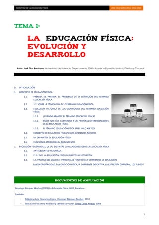 DIDÁCTICA DE LA EDUCACIÓN FÍSICA JOSE DÍAZ BARAHONA, 2014-2015 
1 
TEMA 1: 
LA EDUCACIÓN FÍSICA: 
EVOLUCIÓN Y DESARROLLO 
Autor: José Díaz Barahona. Universidad de Valencia. Departamento: Didáctica de la Expresión Musical, Plástica y Corporal. 
0. INTRODUCCIÓN. 
1. CONCEPTO DE EDUCACIÓN FÍSICA 
1.1. PREMISA DE PARTIDA: EL PROBLEMA DE LA DEFINICIÓN DEL TÉRMINO 
EDUCACIÓN FÍSICA. 
1.2. 1.2. SOBRE LA ETIMOLOGÍA DEL TÉRMINO EDUCACIÓN FÍSICA. 
1.3. EVOLUCIÓN HISTÓRICA DE LOS SIGNIFICADOS DEL TÉRMINO EDUCACIÓN 
FÍSICA. 
1.3.1. ¿CUÁNDO APARECE EL TÉRMINO EDUCACIÓN FÍSICA? 
1.3.2. SIGLO XVIII: LOS ILUSTRADOS Y LAS PRIMERAS DIFERENCIACIONES 
DE LA EDUCACIÓN FÍSICA. 
1.3.3. EL TÉRMINO EDUCACIÓN FÍSICA EN EL SIGLO XIX Y XX 
1.4. CONCEPTO DE EDUCACIÓN FÍSICA SEGÚN DIFERENTES AUTORES 
1.5. MI DEFINICIÓN DE EDUCACIÓN FÍSICA 
1.6. FUNCIONES ATRIBUÍDAS AL MOVIMIENTO 
2. EVOLUCIÓN Y DESARROLLO DE LAS DISTINTAS CONCEPCIONES SOBRE LA EDUCACIÓN FÍSICA 
2.1. ANTECEDENTES HISTÓRICOS 
2.2. EL S. XVIII. LA EDUCACIÓN FÍSICA DURANTE LA ILUSTRACIÓN 
2.3. LA 2º MITAD DEL SIGLO XX: PRINCIPALES TENDENCIAS Y CORRIENTES DE EDUCACIÓN 
LA PSICOMOTRICIDAD, LA CONDICIÓN FÍSICA, LA CORRIENTE DEPORTIVA, LA EXPRESIÓN CORPORAL, LOS JUEGOS 
DOCUMENTOS DE AMPLIACIÓN Domingo Blázquez Sánchez (2001) La Educación Física. INDE, Barcelona También: - Didáctica de la Educación Física, Domingo Blázquez Sánchez; 2010 - Educación Física hoy: Realidad y cambio curricular. Teresa Lleixà Arribas; 2003  
