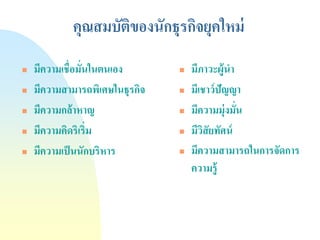 คุณสมบัติของนักธุรกิจยุคใหม่ 
มีความเชื่อมั่นในตนเอง 
มีความสามารถพิเศษในธุรกิจ 
มีความกล้าหาญ 
มีความคิดริเริ่ม 
มีความเป็นนักบริหาร 
มีภาวะผู้นา 
มีเชาว์ปัญญา 
มีความมุ่งมั่น 
มีวิสัยทัศน์ 
มีความสามารถในการจัดการ ความรู้  