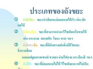 53 
ประเภทของถังขยะ 
ถังสีเขียว ขยะเน่าเสียและย่อยสลายได้เร็ว เช่น ผัก ผลไม้ 
ถังสีเหลือง ขยะที่สามารถนามารีไซเคิลหรือขายได้ 
เช่น กระดาษ พลาสติก โลหะ ขวด ฯลฯ 
ถังสีเทา-ส้ม ขยะที่มีอันตรายต่อสิ่งมีชีวิตและ สิ่งแวดล้อม 
หลอดฟลูออเรสเซนต์ ขวดยา ถ่ายไฟฉาย กระป๋องสี ฯลฯ 
ถังสีฟ้า ขยะที่ย่อยสลายไม่ได้ รีไซเคิลยาก แต่ไม่เป็น พิษ 
 