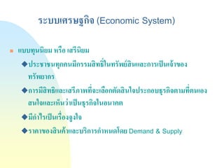 ระบบเศรษฐกิจ (Economic System) 
แบบทุนนิยม หรือ เสรีนิยม 
ประชาชนทุกคนมีกรรมสิทธิ์ในทรัพย์สินและการเป็นเจ้าของ ทรัพยากร 
การมีสิทธิและเสรีภาพที่จะเลือกตัดสินใจประกอบธุรกิจตามที่ตนเอง สนใจและเห็นว่าเป็นธุรกิจในอนาคต 
มีกาไรเป็นเรื่องจูงใจ 
ราคาของสินค้าและบริการกาหนดโดย Demand & Supply  