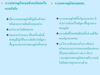 ระบบเศรษฐกิจแบบสังคมนิยมหรือ แบบบังคับ 
เป็นระบบเศรษฐกิจที่รัฐเป็นเจ้าของ ทรัพยากรการผลิตเกือบทุกอย่าง 
กลไกราคาไม่มีบทบาท 
แผนจากส่วนกลาง เป็นเครื่องมือที่ สาคัญที่รัฐใช้ในการตัดสินใจปัญหา พื้นฐานแทนหน่วยเศรษฐกิจทั้งหลาย 
ระบบเศรษฐกิจแบบผสม 
ระบบเศรษฐกิจที่ทั้งรัฐและเอกชน มี ส่วนร่วมกันแก้ไขปัญหาพื้นฐานทาง เศรษฐกิจ 
กรรมสิทธิ์ในทรัพย์สินมีทั้งส่วนที่เป็น ของรัฐและเอกชน 
กลไกราคามีบทบาทในการจัดสรร ทรัพยากรและการแจกแจงผลิตแต่แบบ นี้มีบทบาทน้อยกว่า เพราะ มีการ รวมกลุ่มทางเศรษฐกิจหลายฝ่าย และมี อิทธิพลการผูกขากบางส่วน  