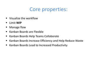 Core properties: 
 Visualize the workflow 
 Limit WIP 
 Manage flow 
 Kanban Boards are Flexible 
 Kanban Boards Help Teams Collaborate 
 Kanban Boards Increase Efficiency and Help Reduce Waste 
 Kanban Boards Lead to Increased Productivity 
 