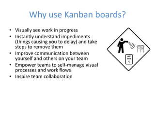 Why use Kanban boards? 
• Visually see work in progress 
• Instantly understand impediments 
(things causing you to delay) and take 
steps to remove them 
• Improve communication between 
yourself and others on your team 
• Empower teams to self-manage visual 
processes and work flows 
• Inspire team collaboration 
 