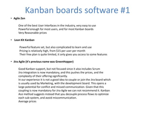 Kanban boards software #1 
• Agile Zen 
One of the best User Interfaces in the industry, very easy to use 
Powerful enough for most users, and for most Kanban boards 
Very Reasonable prices 
• Lean Kit Kanban 
Powerful feature set, but also complicated to learn and use 
Pricing is relatively high, from $15 per user per month 
Their free plan is quite limited, it only gives you access to some features 
• Jira Agile (it's previous name was GreenHopper) 
Good Kanban support, but not focused since it also includes Scrum 
Jira integration is now mandatory, and this pushes the prices, and the 
complexity of their offering significantly. 
In our experience it is not a good idea to couple or join the Jira board which 
is usually used by Marketing, with the development board. This opens a 
large potential for conflict and missed communication. Given that this 
coupling is now mandatory for Jira Agile we can not recommend it. Kanban 
Ace method suggests instead that you decouple process flows to optimize 
each sub-system, and avoid miscommunication. 
Average prices 
 
