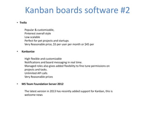 Kanban boards software #2 
• Trello 
Popular & customizable, 
Pinterest overall style 
Low scalable 
Perfect for pet projects and startups 
Very Reasonable price, $5 per user per month or $45 per 
• Kanbanize 
High flexible and customizable 
Notifications and board messaging in real time. 
Managed roles also gives added flexibility to fine tune permissions on 
projects and tasks. 
Unlimited API calls 
Very Reasonable prices 
• MS Team Foundation Server 2012 
The latest version in 2013 has recently added support for Kanban, this is 
welcome news 
 