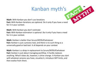 KaŶďaŶ ŵǇth’s 
Myth: With KaŶďaŶ Ǉou doŶ’t use iteratioŶs 
Fact: With Kanban iterations are optional. Do it only if you have a need 
for it in your context. 
Myth: With KaŶďaŶ Ǉou doŶ’t estiŵate 
Fact: With Kanban estimation is optional. Do it only if you have a need 
for it in your context. 
Myth: Kanban is better than Scrum/XP/RUP/whatever 
Fact: Kanban is just a process tool, and there is no such thing as a 
universally good or bad tool. It all depends on your context 
Myth: Kanban is a drop-in replacement to Scrum/XP/RUP/whatever 
Fact: Kanban is just about managing workflow. It hardly replaces 
anything. What it does do, however, is drive change. In Kanban you start 
with whatever process you have, visualize it, introduce WIP limits, and 
then evolve from there. 
 