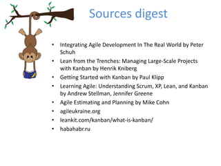Sources digest 
• Integrating Agile Development In The Real World by Peter 
Schuh 
• Lean from the Trenches: Managing Large-Scale Projects 
with Kanban by Henrik Kniberg 
• Getting Started with Kanban by Paul Klipp 
• Learning Agile: Understanding Scrum, XP, Lean, and Kanban 
by Andrew Stellman, Jennifer Greene 
• Agile Estimating and Planning by Mike Cohn 
• agileukraine.org 
• leankit.com/kanban/what-is-kanban/ 
• habahabr.ru 
 