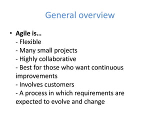 General overview 
• Agile is… 
- Flexible 
- Many small projects 
- Highly collaborative 
- Best for those who want continuous 
improvements 
- Involves customers 
- A process in which requirements are 
expected to evolve and change 
 